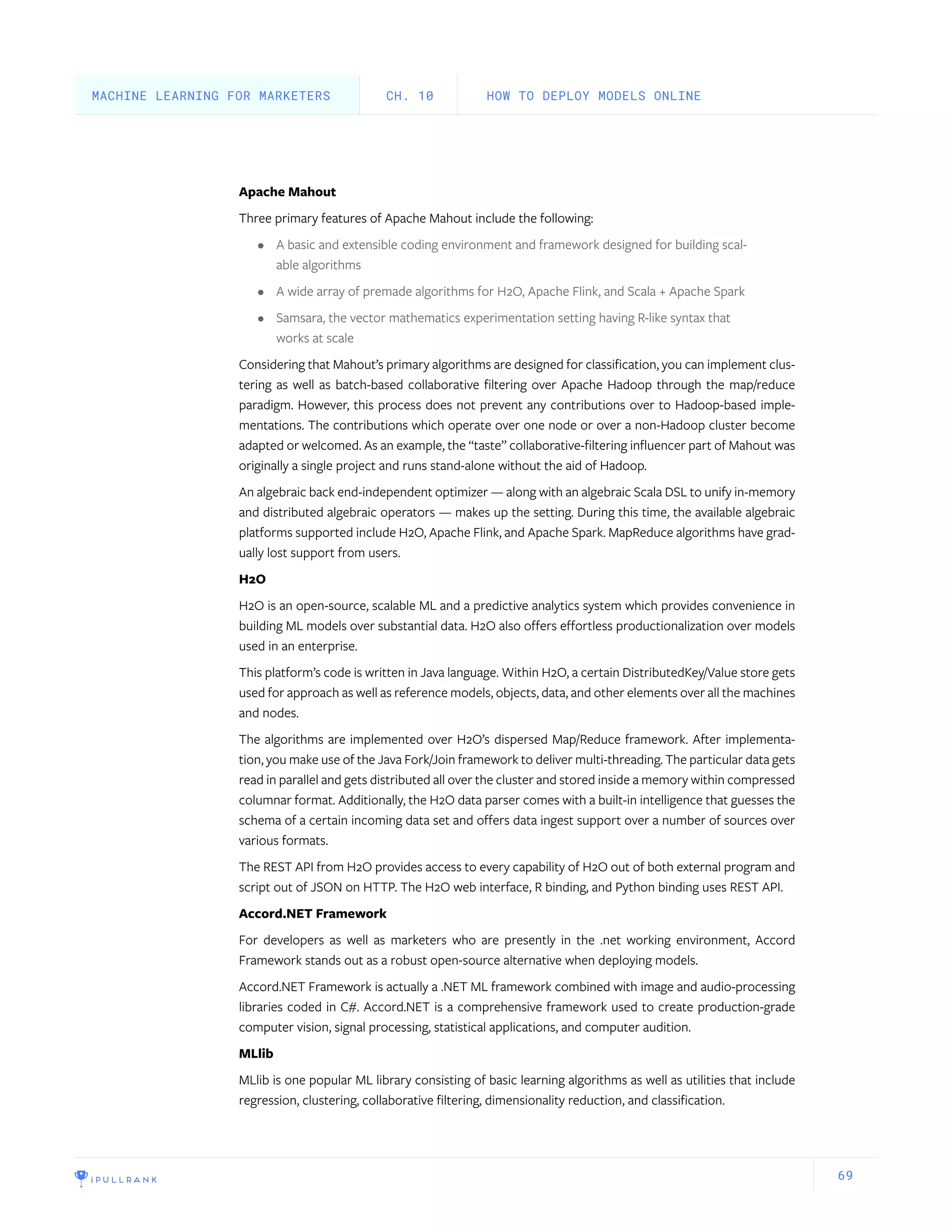 69
Apache Mahout
Three primary features of Apache Mahout include the following:
•	 A basic and extensible coding environment and framework designed for building scal-
able algorithms
•	 A wide array of premade algorithms for H2O, Apache Flink, and Scala + Apache Spark
•	 Samsara, the vector mathematics experimentation setting having R-like syntax that
works at scale
Considering that Mahout’s primary algorithms are designed for classification, you can implement clus-
tering as well as batch-based collaborative filtering over Apache Hadoop through the map/reduce
paradigm. However, this process does not prevent any contributions over to Hadoop-based imple-
mentations. The contributions which operate over one node or over a non-Hadoop cluster become
adapted or welcomed. As an example, the “taste” collaborative-filtering influencer part of Mahout was
originally a single project and runs stand-alone without the aid of Hadoop.
An algebraic back end-independent optimizer — along with an algebraic Scala DSL to unify in-memory
and distributed algebraic operators — makes up the setting. During this time, the available algebraic
platforms supported include H2O, Apache Flink, and Apache Spark. MapReduce algorithms have grad-
ually lost support from users.
H2O
H2O is an open-source, scalable ML and a predictive analytics system which provides convenience in
building ML models over substantial data. H2O also offers effortless productionalization over models
used in an enterprise.
This platform’s code is written in Java language. Within H2O, a certain DistributedKey/Value store gets
used for approach as well as reference models, objects, data, and other elements over all the machines
and nodes.
The algorithms are implemented over H2O’s dispersed Map/Reduce framework. After implementa-
tion, you make use of the Java Fork/Join framework to deliver multi-threading. The particular data gets
read in parallel and gets distributed all over the cluster and stored inside a memory within compressed
columnar format. Additionally, the H2O data parser comes with a built-in intelligence that guesses the
schema of a certain incoming data set and offers data ingest support over a number of sources over
various formats.
The REST API from H2O provides access to every capability of H2O out of both external program and
script out of JSON on HTTP. The H2O web interface, R binding, and Python binding uses REST API.
Accord.NET Framework
For developers as well as marketers who are presently in the .net working environment, Accord
Framework stands out as a robust open-source alternative when deploying models.
Accord.NET Framework is actually a .NET ML framework combined with image and audio-processing
libraries coded in C#. Accord.NET is a comprehensive framework used to create production-grade
computer vision, signal processing, statistical applications, and computer audition.
MLlib
MLlib is one popular ML library consisting of basic learning algorithms as well as utilities that include
regression, clustering, collaborative filtering, dimensionality reduction, and classification.
HOW TO DEPLOY MODELS ONLINECH. 10MACHINE LEARNING FOR MARKETERS
 
