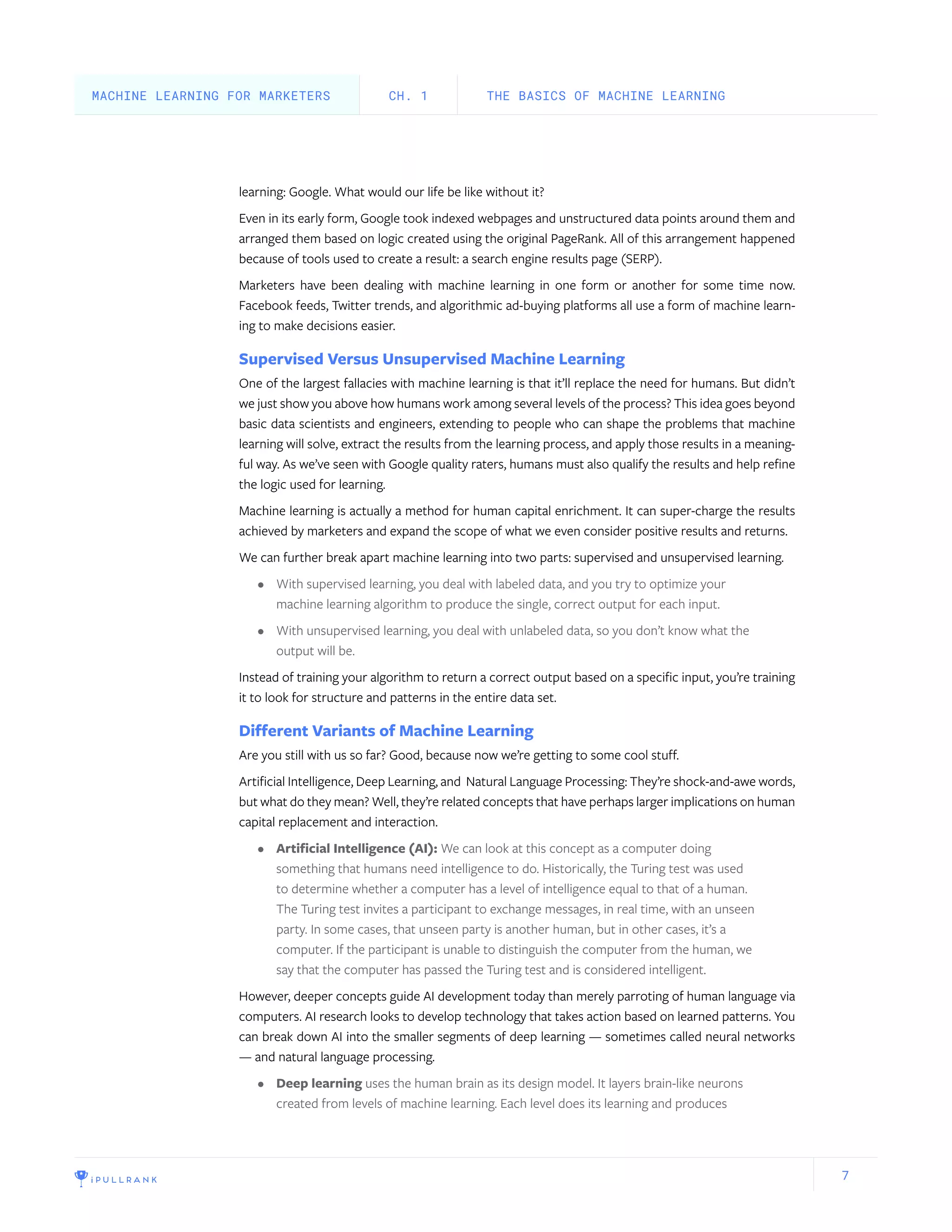7
learning: Google. What would our life be like without it?
Even in its early form, Google took indexed webpages and unstructured data points around them and
arranged them based on logic created using the original PageRank. All of this arrangement happened
because of tools used to create a result: a search engine results page (SERP).
Marketers have been dealing with machine learning in one form or another for some time now.
Facebook feeds, Twitter trends, and algorithmic ad-buying platforms all use a form of machine learn-
ing to make decisions easier.
Supervised Versus Unsupervised Machine Learning
One of the largest fallacies with machine learning is that it’ll replace the need for humans. But didn’t
we just show you above how humans work among several levels of the process? This idea goes beyond
basic data scientists and engineers, extending to people who can shape the problems that machine
learning will solve, extract the results from the learning process, and apply those results in a meaning-
ful way. As we’ve seen with Google quality raters, humans must also qualify the results and help refine
the logic used for learning.
Machine learning is actually a method for human capital enrichment. It can super-charge the results
achieved by marketers and expand the scope of what we even consider positive results and returns.
We can further break apart machine learning into two parts: supervised and unsupervised learning.
•	 With supervised learning, you deal with labeled data, and you try to optimize your
machine learning algorithm to produce the single, correct output for each input.
•	 With unsupervised learning, you deal with unlabeled data, so you don’t know what the
output will be.
Instead of training your algorithm to return a correct output based on a specific input, you’re training
it to look for structure and patterns in the entire data set.
Different Variants of Machine Learning
Are you still with us so far? Good, because now we’re getting to some cool stuff.
Artificial Intelligence, Deep Learning, and Natural Language Processing: They’re shock-and-awe words,
but what do they mean? Well, they’re related concepts that have perhaps larger implications on human
capital replacement and interaction.
•	 Artificial Intelligence (AI): We can look at this concept as a computer doing
something that humans need intelligence to do. Historically, the Turing test was used
to determine whether a computer has a level of intelligence equal to that of a human.
The Turing test invites a participant to exchange messages, in real time, with an unseen
party. In some cases, that unseen party is another human, but in other cases, it’s a
computer. If the participant is unable to distinguish the computer from the human, we
say that the computer has passed the Turing test and is considered intelligent.
However, deeper concepts guide AI development today than merely parroting of human language via
computers. AI research looks to develop technology that takes action based on learned patterns. You
can break down AI into the smaller segments of deep learning — sometimes called neural networks
— and natural language processing.
•	 Deep learning uses the human brain as its design model. It layers brain-like neurons
created from levels of machine learning. Each level does its learning and produces
THE BASICS OF MACHINE LEARNINGCH. 1MACHINE LEARNING FOR MARKETERS
 