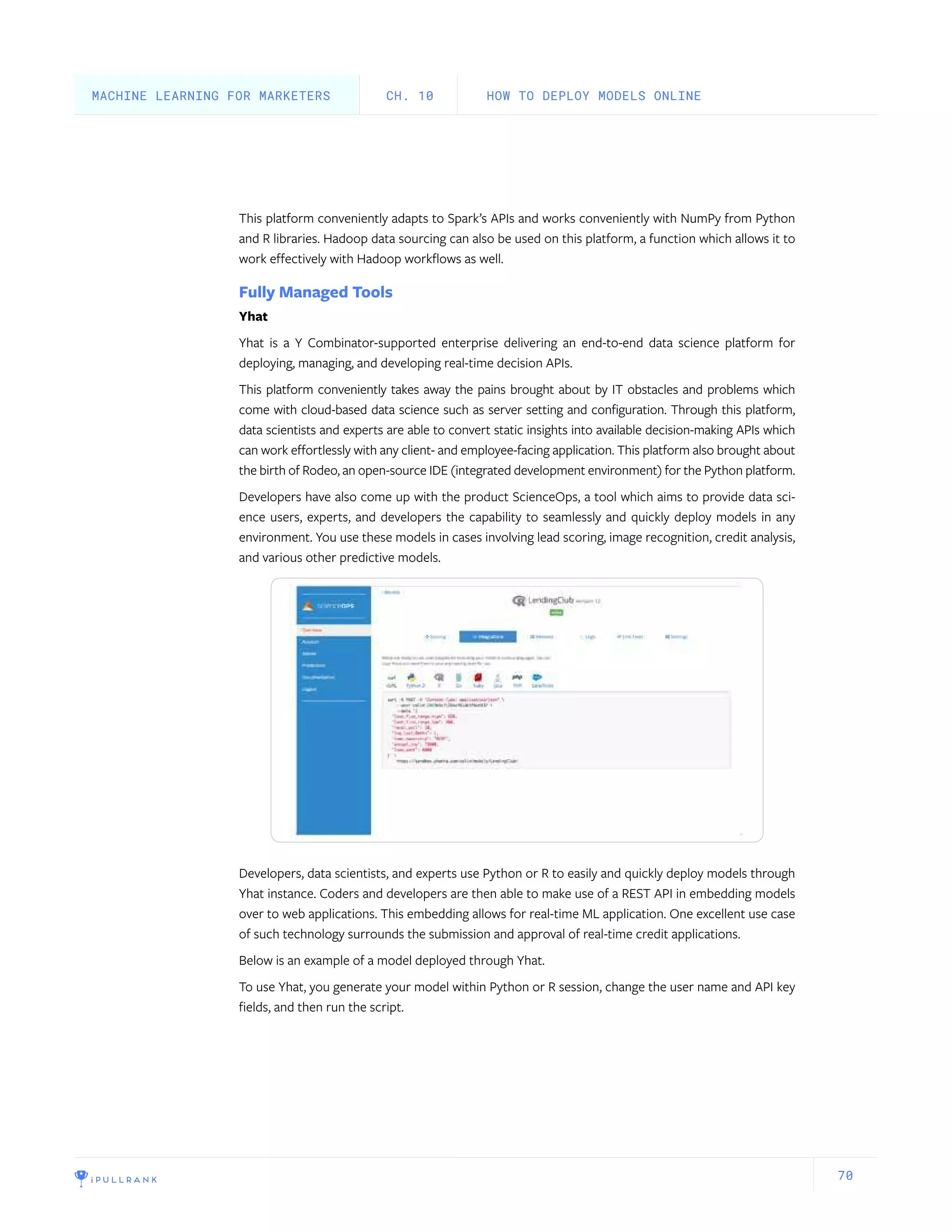 70
This platform conveniently adapts to Spark’s APIs and works conveniently with NumPy from Python
and R libraries. Hadoop data sourcing can also be used on this platform, a function which allows it to
work effectively with Hadoop workflows as well.
Fully Managed Tools
Yhat
Yhat is a Y Combinator-supported enterprise delivering an end-to-end data science platform for
deploying, managing, and developing real-time decision APIs.
This platform conveniently takes away the pains brought about by IT obstacles and problems which
come with cloud-based data science such as server setting and configuration. Through this platform,
data scientists and experts are able to convert static insights into available decision-making APIs which
can work effortlessly with any client- and employee-facing application. This platform also brought about
the birth of Rodeo, an open-source IDE (integrated development environment) for the Python platform.
Developers have also come up with the product ScienceOps, a tool which aims to provide data sci-
ence users, experts, and developers the capability to seamlessly and quickly deploy models in any
environment. You use these models in cases involving lead scoring, image recognition, credit analysis,
and various other predictive models.
Developers, data scientists, and experts use Python or R to easily and quickly deploy models through
Yhat instance. Coders and developers are then able to make use of a REST API in embedding models
over to web applications. This embedding allows for real-time ML application. One excellent use case
of such technology surrounds the submission and approval of real-time credit applications.
Below is an example of a model deployed through Yhat.
To use Yhat, you generate your model within Python or R session, change the user name and API key
fields, and then run the script.
HOW TO DEPLOY MODELS ONLINECH. 10MACHINE LEARNING FOR MARKETERS
 