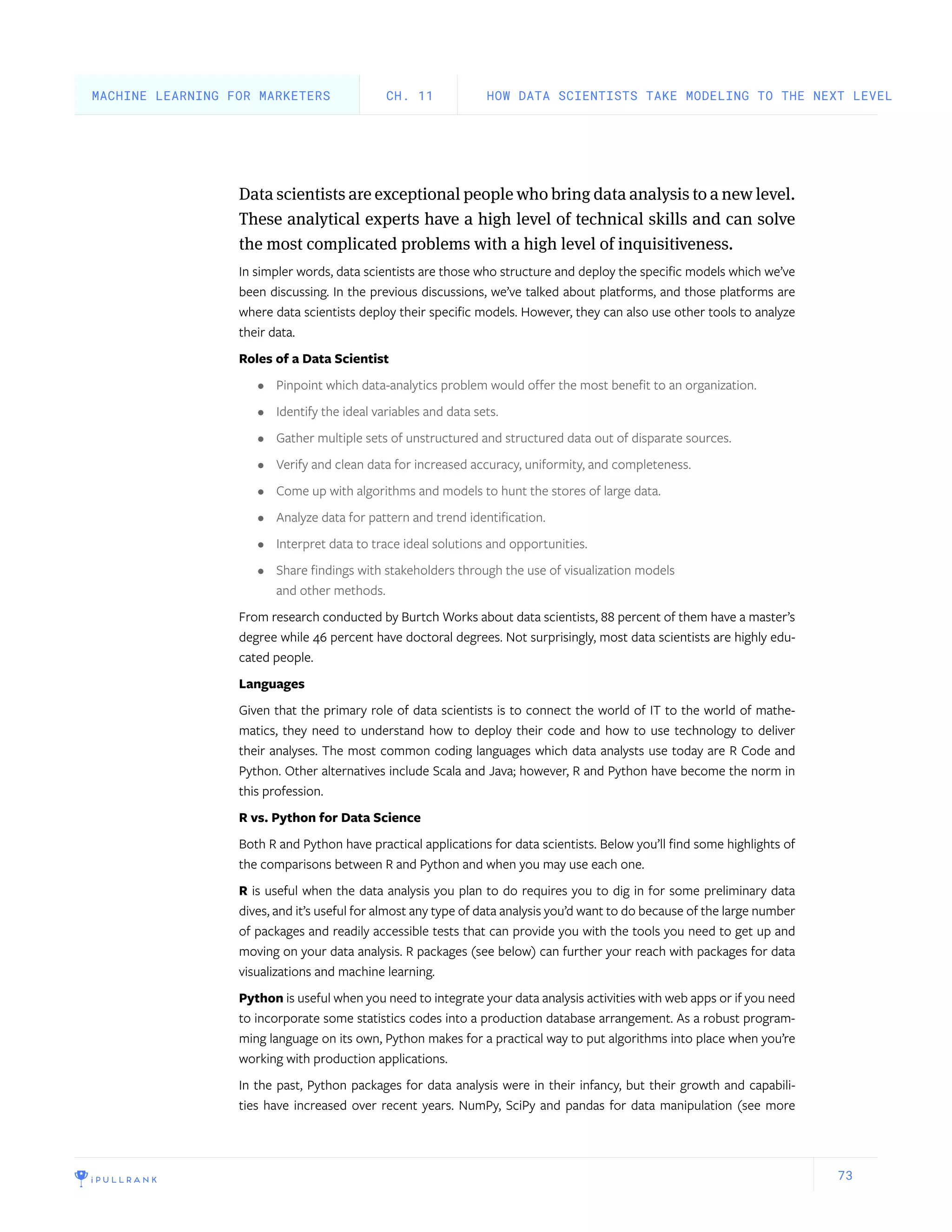 73
Data scientists are exceptional people who bring data analysis to a new level.
These analytical experts have a high level of technical skills and can solve
the most complicated problems with a high level of inquisitiveness.
In simpler words, data scientists are those who structure and deploy the specific models which we’ve
been discussing. In the previous discussions, we’ve talked about platforms, and those platforms are
where data scientists deploy their specific models. However, they can also use other tools to analyze
their data.
Roles of a Data Scientist
•	 Pinpoint which data-analytics problem would offer the most benefit to an organization.
•	 Identify the ideal variables and data sets.
•	 Gather multiple sets of unstructured and structured data out of disparate sources.
•	 Verify and clean data for increased accuracy, uniformity, and completeness.
•	 Come up with algorithms and models to hunt the stores of large data.
•	 Analyze data for pattern and trend identification.
•	 Interpret data to trace ideal solutions and opportunities.
•	 Share findings with stakeholders through the use of visualization models
and other methods.
From research conducted by Burtch Works about data scientists, 88 percent of them have a master’s
degree while 46 percent have doctoral degrees. Not surprisingly, most data scientists are highly edu-
cated people.
Languages
Given that the primary role of data scientists is to connect the world of IT to the world of mathe-
matics, they need to understand how to deploy their code and how to use technology to deliver
their analyses. The most common coding languages which data analysts use today are R Code and
Python. Other alternatives include Scala and Java; however, R and Python have become the norm in
this profession.
R vs. Python for Data Science
Both R and Python have practical applications for data scientists. Below you’ll find some highlights of
the comparisons between R and Python and when you may use each one.
R is useful when the data analysis you plan to do requires you to dig in for some preliminary data
dives, and it’s useful for almost any type of data analysis you’d want to do because of the large number
of packages and readily accessible tests that can provide you with the tools you need to get up and
moving on your data analysis. R packages (see below) can further your reach with packages for data
visualizations and machine learning.
Python is useful when you need to integrate your data analysis activities with web apps or if you need
to incorporate some statistics codes into a production database arrangement. As a robust program-
ming language on its own, Python makes for a practical way to put algorithms into place when you’re
working with production applications.
In the past, Python packages for data analysis were in their infancy, but their growth and capabili-
ties have increased over recent years. NumPy, SciPy and pandas for data manipulation (see more
HOW DATA SCIENTISTS TAKE MODELING TO THE NEXT LEVELCH. 11MACHINE LEARNING FOR MARKETERS
 