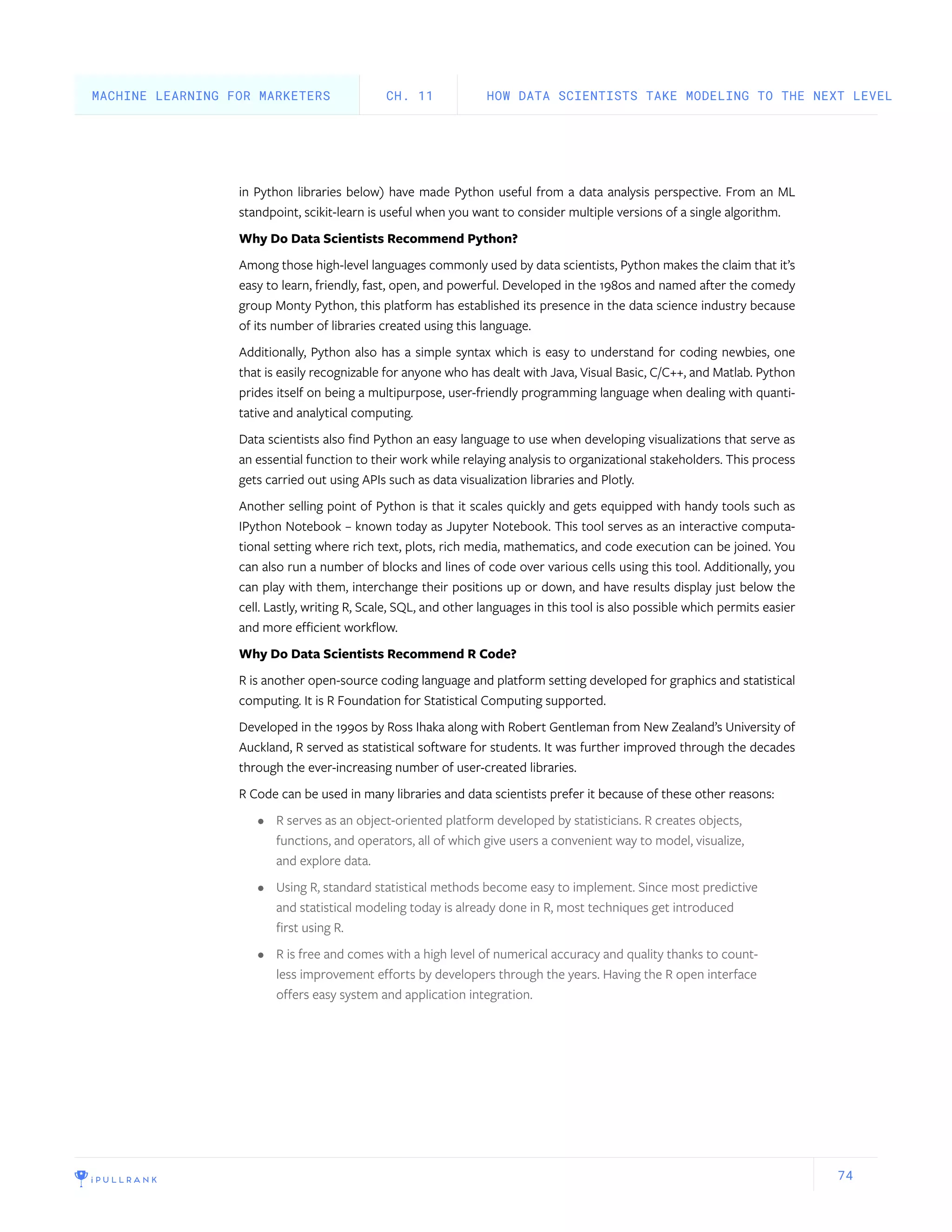 74
in Python libraries below) have made Python useful from a data analysis perspective. From an ML
standpoint, scikit-learn is useful when you want to consider multiple versions of a single algorithm.
Why Do Data Scientists Recommend Python?
Among those high-level languages commonly used by data scientists, Python makes the claim that it’s
easy to learn, friendly, fast, open, and powerful. Developed in the 1980s and named after the comedy
group Monty Python, this platform has established its presence in the data science industry because
of its number of libraries created using this language.
Additionally, Python also has a simple syntax which is easy to understand for coding newbies, one
that is easily recognizable for anyone who has dealt with Java, Visual Basic, C/C++, and Matlab. Python
prides itself on being a multipurpose, user-friendly programming language when dealing with quanti-
tative and analytical computing.
Data scientists also find Python an easy language to use when developing visualizations that serve as
an essential function to their work while relaying analysis to organizational stakeholders. This process
gets carried out using APIs such as data visualization libraries and Plotly.
Another selling point of Python is that it scales quickly and gets equipped with handy tools such as
IPython Notebook – known today as Jupyter Notebook. This tool serves as an interactive computa-
tional setting where rich text, plots, rich media, mathematics, and code execution can be joined. You
can also run a number of blocks and lines of code over various cells using this tool. Additionally, you
can play with them, interchange their positions up or down, and have results display just below the
cell. Lastly, writing R, Scale, SQL, and other languages in this tool is also possible which permits easier
and more efficient workflow.
Why Do Data Scientists Recommend R Code?
R is another open-source coding language and platform setting developed for graphics and statistical
computing. It is R Foundation for Statistical Computing supported.
Developed in the 1990s by Ross Ihaka along with Robert Gentleman from New Zealand’s University of
Auckland, R served as statistical software for students. It was further improved through the decades
through the ever-increasing number of user-created libraries.
R Code can be used in many libraries and data scientists prefer it because of these other reasons:
•	 R serves as an object-oriented platform developed by statisticians. R creates objects,
functions, and operators, all of which give users a convenient way to model, visualize,
and explore data.
•	 Using R, standard statistical methods become easy to implement. Since most predictive
and statistical modeling today is already done in R, most techniques get introduced
first using R.
•	 R is free and comes with a high level of numerical accuracy and quality thanks to count-
less improvement efforts by developers through the years. Having the R open interface
offers easy system and application integration.
HOW DATA SCIENTISTS TAKE MODELING TO THE NEXT LEVELCH. 11MACHINE LEARNING FOR MARKETERS
 