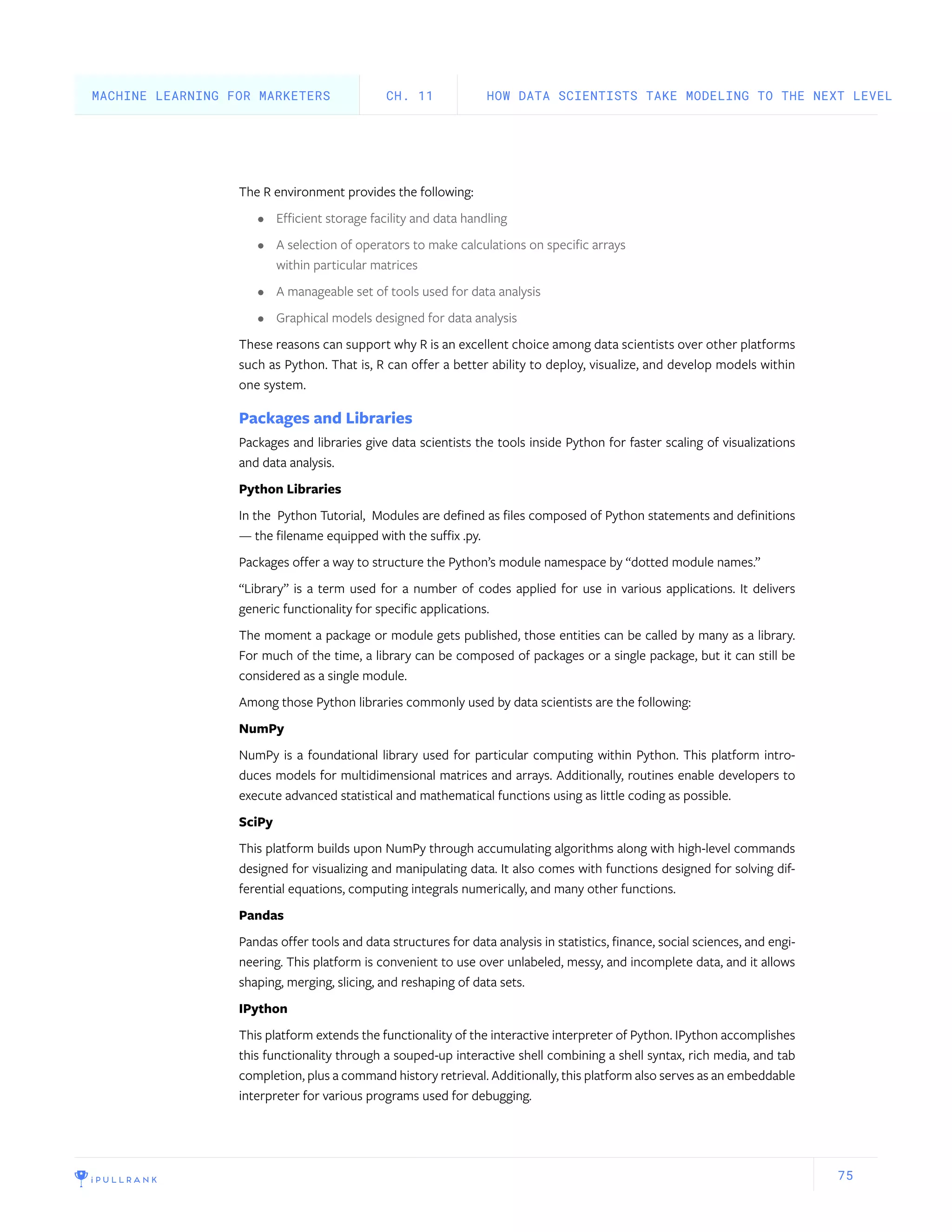 75
The R environment provides the following:
•	 Efficient storage facility and data handling
•	 A selection of operators to make calculations on specific arrays
within particular matrices
•	 A manageable set of tools used for data analysis
•	 Graphical models designed for data analysis
These reasons can support why R is an excellent choice among data scientists over other platforms
such as Python. That is, R can offer a better ability to deploy, visualize, and develop models within
one system.
Packages and Libraries
Packages and libraries give data scientists the tools inside Python for faster scaling of visualizations
and data analysis.
Python Libraries
In the Python Tutorial, Modules are defined as files composed of Python statements and definitions
— the filename equipped with the suffix .py.
Packages offer a way to structure the Python’s module namespace by “dotted module names.”
“Library” is a term used for a number of codes applied for use in various applications. It delivers
generic functionality for specific applications.
The moment a package or module gets published, those entities can be called by many as a library.
For much of the time, a library can be composed of packages or a single package, but it can still be
considered as a single module.
Among those Python libraries commonly used by data scientists are the following:
NumPy
NumPy is a foundational library used for particular computing within Python. This platform intro-
duces models for multidimensional matrices and arrays. Additionally, routines enable developers to
execute advanced statistical and mathematical functions using as little coding as possible.
SciPy
This platform builds upon NumPy through accumulating algorithms along with high-level commands
designed for visualizing and manipulating data. It also comes with functions designed for solving dif-
ferential equations, computing integrals numerically, and many other functions.
Pandas
Pandas offer tools and data structures for data analysis in statistics, finance, social sciences, and engi-
neering. This platform is convenient to use over unlabeled, messy, and incomplete data, and it allows
shaping, merging, slicing, and reshaping of data sets.
IPython
This platform extends the functionality of the interactive interpreter of Python. IPython accomplishes
this functionality through a souped-up interactive shell combining a shell syntax, rich media, and tab
completion, plus a command history retrieval. Additionally, this platform also serves as an embeddable
interpreter for various programs used for debugging.
HOW DATA SCIENTISTS TAKE MODELING TO THE NEXT LEVELCH. 11MACHINE LEARNING FOR MARKETERS
 