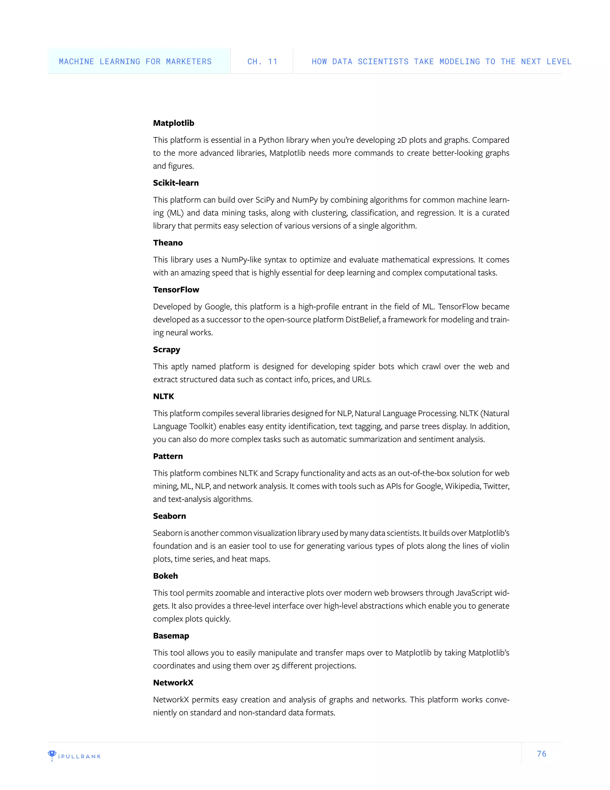 76
Matplotlib
This platform is essential in a Python library when you’re developing 2D plots and graphs. Compared
to the more advanced libraries, Matplotlib needs more commands to create better-looking graphs
and figures.
Scikit-learn
This platform can build over SciPy and NumPy by combining algorithms for common machine learn-
ing (ML) and data mining tasks, along with clustering, classification, and regression. It is a curated
library that permits easy selection of various versions of a single algorithm.
Theano
This library uses a NumPy-like syntax to optimize and evaluate mathematical expressions. It comes
with an amazing speed that is highly essential for deep learning and complex computational tasks.
TensorFlow
Developed by Google, this platform is a high-profile entrant in the field of ML. TensorFlow became
developed as a successor to the open-source platform DistBelief, a framework for modeling and train-
ing neural works.
Scrapy
This aptly named platform is designed for developing spider bots which crawl over the web and
extract structured data such as contact info, prices, and URLs.
NLTK
This platform compiles several libraries designed for NLP, Natural Language Processing. NLTK (Natural
Language Toolkit) enables easy entity identification, text tagging, and parse trees display. In addition,
you can also do more complex tasks such as automatic summarization and sentiment analysis.
Pattern
This platform combines NLTK and Scrapy functionality and acts as an out-of-the-box solution for web
mining, ML, NLP, and network analysis. It comes with tools such as APIs for Google, Wikipedia, Twitter,
and text-analysis algorithms.
Seaborn
Seabornisanothercommonvisualizationlibraryusedbymanydatascientists.ItbuildsoverMatplotlib’s
foundation and is an easier tool to use for generating various types of plots along the lines of violin
plots, time series, and heat maps.
Bokeh
This tool permits zoomable and interactive plots over modern web browsers through JavaScript wid-
gets. It also provides a three-level interface over high-level abstractions which enable you to generate
complex plots quickly.
Basemap
This tool allows you to easily manipulate and transfer maps over to Matplotlib by taking Matplotlib’s
coordinates and using them over 25 different projections.
NetworkX
NetworkX permits easy creation and analysis of graphs and networks. This platform works conve-
niently on standard and non-standard data formats.
HOW DATA SCIENTISTS TAKE MODELING TO THE NEXT LEVELCH. 11MACHINE LEARNING FOR MARKETERS
 