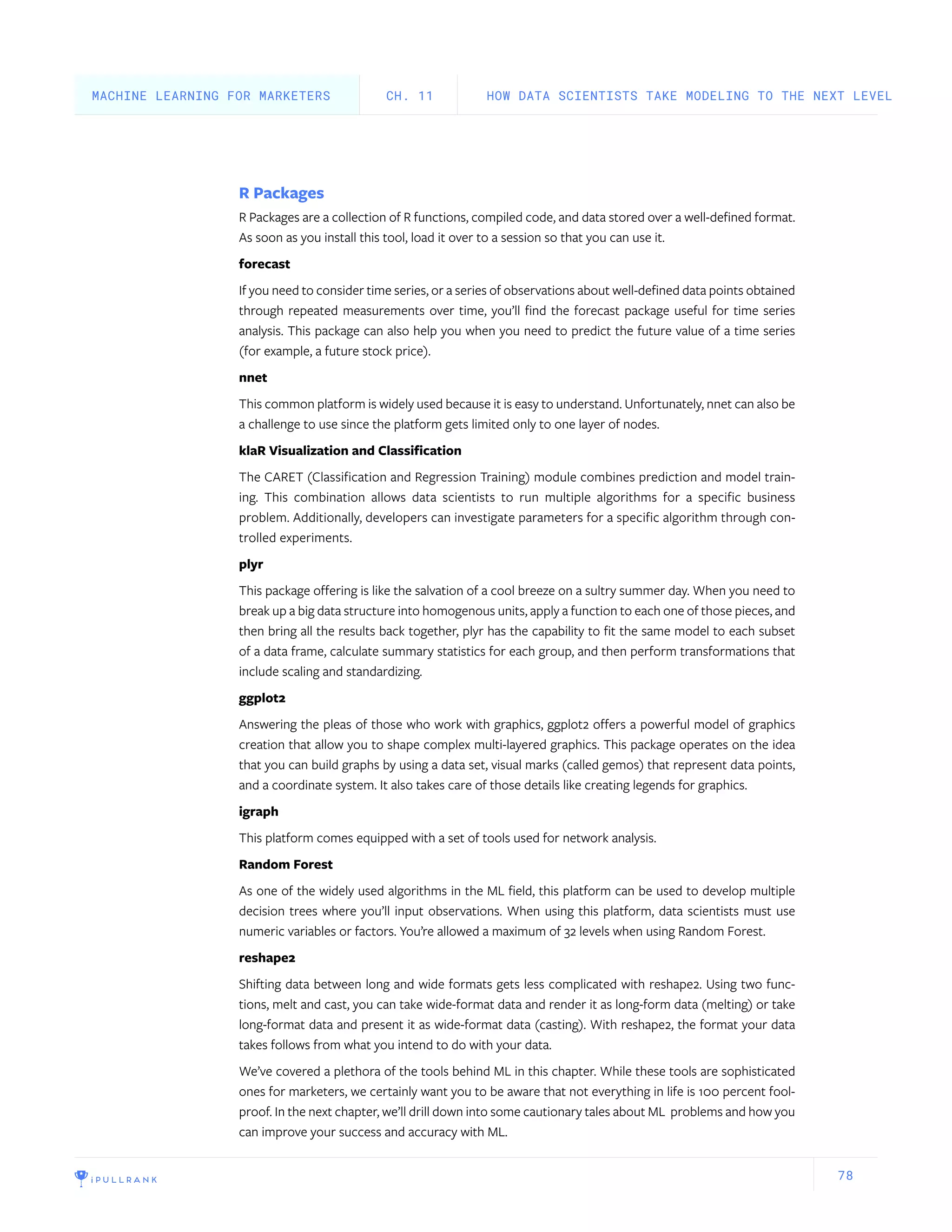 78
R Packages
R Packages are a collection of R functions, compiled code, and data stored over a well-defined format.
As soon as you install this tool, load it over to a session so that you can use it.
forecast
If you need to consider time series, or a series of observations about well-defined data points obtained
through repeated measurements over time, you’ll find the forecast package useful for time series
analysis. This package can also help you when you need to predict the future value of a time series
(for example, a future stock price).
nnet
This common platform is widely used because it is easy to understand. Unfortunately, nnet can also be
a challenge to use since the platform gets limited only to one layer of nodes.
klaR Visualization and Classification
The CARET (Classification and Regression Training) module combines prediction and model train-
ing. This combination allows data scientists to run multiple algorithms for a specific business
problem. Additionally, developers can investigate parameters for a specific algorithm through con-
trolled experiments.
plyr
This package offering is like the salvation of a cool breeze on a sultry summer day. When you need to
break up a big data structure into homogenous units, apply a function to each one of those pieces, and
then bring all the results back together, plyr has the capability to fit the same model to each subset
of a data frame, calculate summary statistics for each group, and then perform transformations that
include scaling and standardizing.
ggplot2
Answering the pleas of those who work with graphics, ggplot2 offers a powerful model of graphics
creation that allow you to shape complex multi-layered graphics. This package operates on the idea
that you can build graphs by using a data set, visual marks (called gemos) that represent data points,
and a coordinate system. It also takes care of those details like creating legends for graphics.
igraph
This platform comes equipped with a set of tools used for network analysis.
Random Forest
As one of the widely used algorithms in the ML field, this platform can be used to develop multiple
decision trees where you’ll input observations. When using this platform, data scientists must use
numeric variables or factors. You’re allowed a maximum of 32 levels when using Random Forest.
reshape2
Shifting data between long and wide formats gets less complicated with reshape2. Using two func-
tions, melt and cast, you can take wide-format data and render it as long-form data (melting) or take
long-format data and present it as wide-format data (casting). With reshape2, the format your data
takes follows from what you intend to do with your data.
We’ve covered a plethora of the tools behind ML in this chapter. While these tools are sophisticated
ones for marketers, we certainly want you to be aware that not everything in life is 100 percent fool-
proof. In the next chapter, we’ll drill down into some cautionary tales about ML problems and how you
can improve your success and accuracy with ML.
HOW DATA SCIENTISTS TAKE MODELING TO THE NEXT LEVELCH. 11MACHINE LEARNING FOR MARKETERS
 