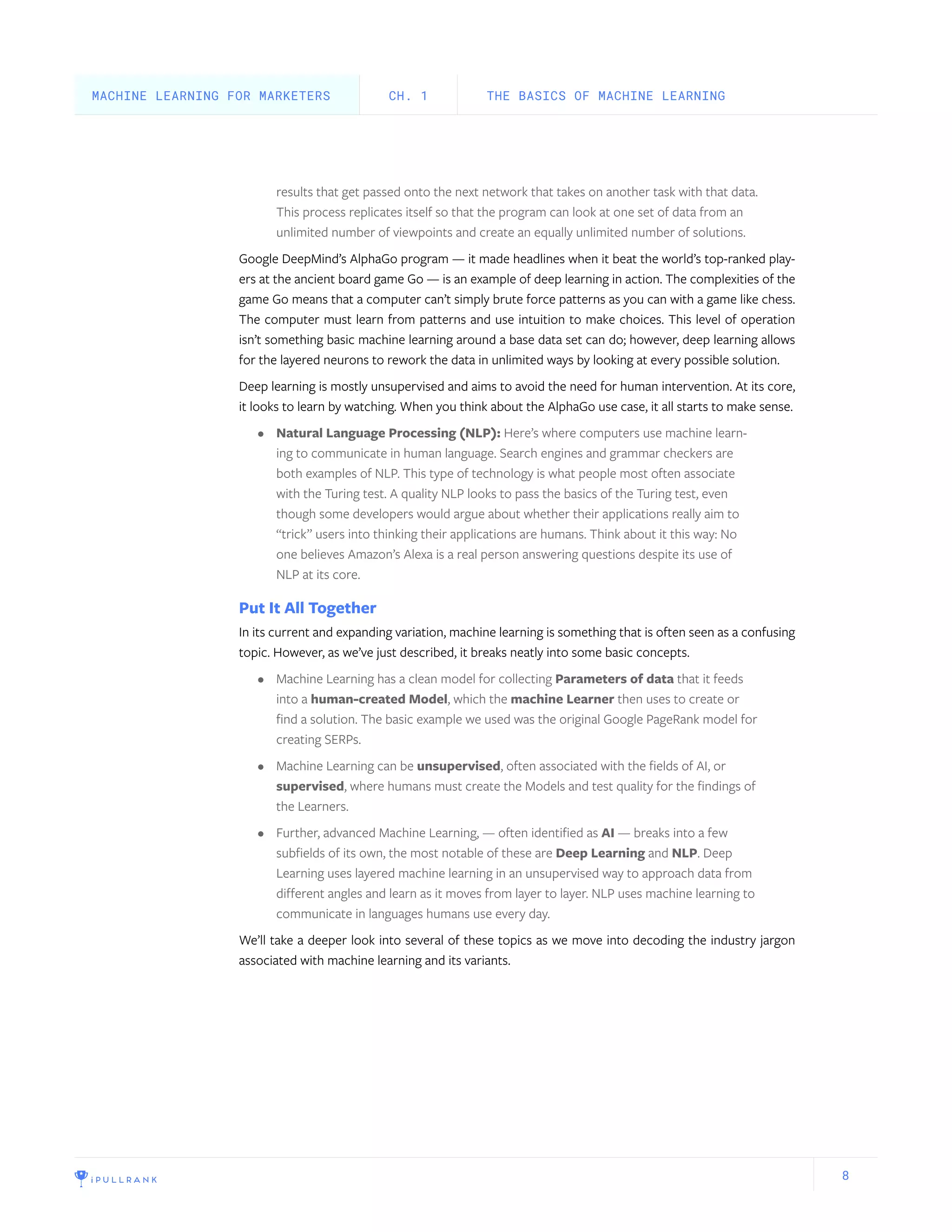 8
results that get passed onto the next network that takes on another task with that data.
This process replicates itself so that the program can look at one set of data from an
unlimited number of viewpoints and create an equally unlimited number of solutions.
Google DeepMind’s AlphaGo program — it made headlines when it beat the world’s top-ranked play-
ers at the ancient board game Go — is an example of deep learning in action. The complexities of the
game Go means that a computer can’t simply brute force patterns as you can with a game like chess.
The computer must learn from patterns and use intuition to make choices. This level of operation
isn’t something basic machine learning around a base data set can do; however, deep learning allows
for the layered neurons to rework the data in unlimited ways by looking at every possible solution.
Deep learning is mostly unsupervised and aims to avoid the need for human intervention. At its core,
it looks to learn by watching. When you think about the AlphaGo use case, it all starts to make sense.
•	 Natural Language Processing (NLP): Here’s where computers use machine learn-
ing to communicate in human language. Search engines and grammar checkers are
both examples of NLP. This type of technology is what people most often associate
with the Turing test. A quality NLP looks to pass the basics of the Turing test, even
though some developers would argue about whether their applications really aim to
“trick” users into thinking their applications are humans. Think about it this way: No
one believes Amazon’s Alexa is a real person answering questions despite its use of
NLP at its core.
Put It All Together
In its current and expanding variation, machine learning is something that is often seen as a confusing
topic. However, as we’ve just described, it breaks neatly into some basic concepts.
•	 Machine Learning has a clean model for collecting Parameters of data that it feeds
into a human-created Model, which the machine Learner then uses to create or
find a solution. The basic example we used was the original Google PageRank model for
creating SERPs.
•	 Machine Learning can be unsupervised, often associated with the fields of AI, or
supervised, where humans must create the Models and test quality for the findings of
the Learners.
•	 Further, advanced Machine Learning, — often identified as AI — breaks into a few
subfields of its own, the most notable of these are Deep Learning and NLP. Deep
Learning uses layered machine learning in an unsupervised way to approach data from
different angles and learn as it moves from layer to layer. NLP uses machine learning to
communicate in languages humans use every day.
We’ll take a deeper look into several of these topics as we move into decoding the industry jargon
associated with machine learning and its variants.
THE BASICS OF MACHINE LEARNINGCH. 1MACHINE LEARNING FOR MARKETERS
 