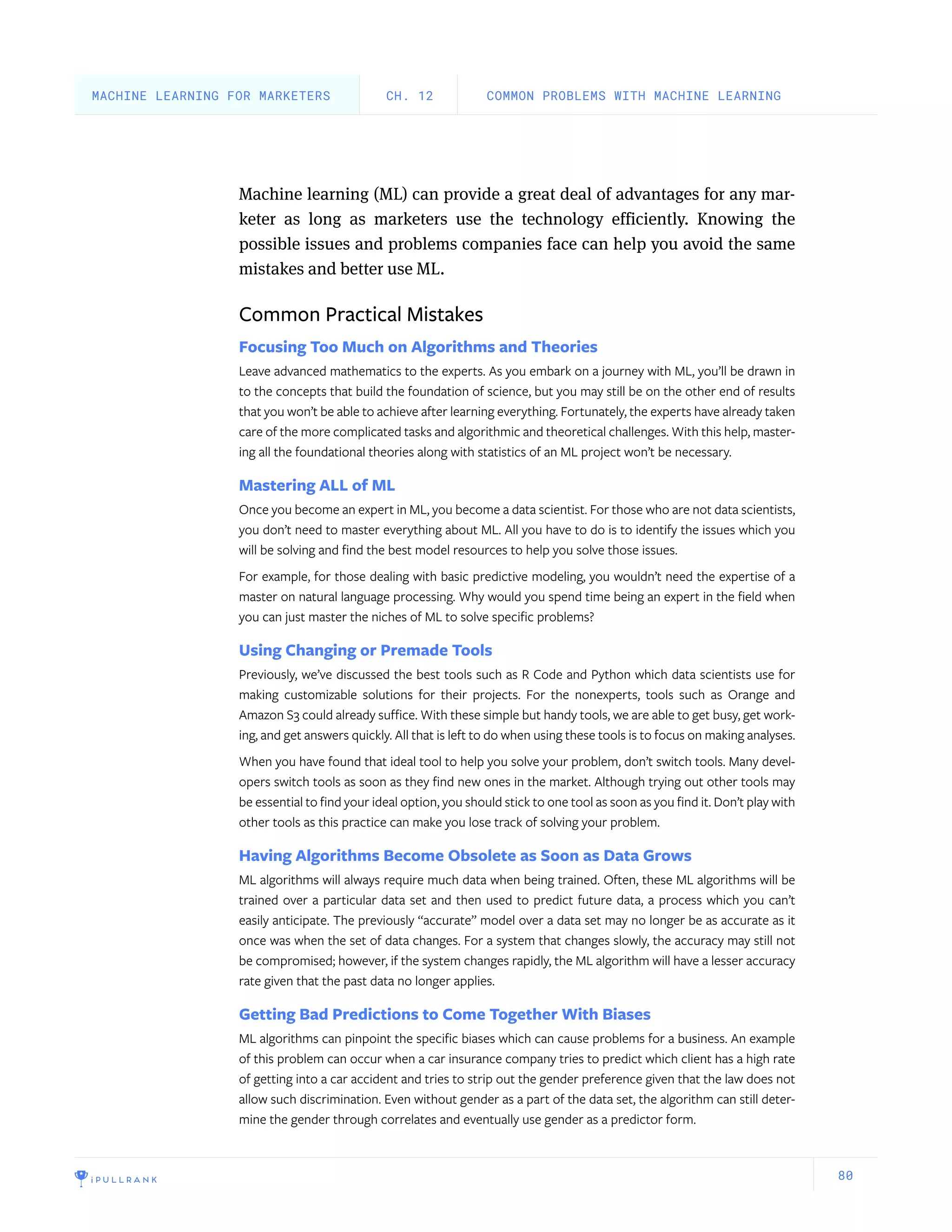 80
Machine learning (ML) can provide a great deal of advantages for any mar-
keter as long as marketers use the technology efficiently. Knowing the
possible issues and problems companies face can help you avoid the same
mistakes and better use ML.
Common Practical Mistakes
Focusing Too Much on Algorithms and Theories
Leave advanced mathematics to the experts. As you embark on a journey with ML, you’ll be drawn in
to the concepts that build the foundation of science, but you may still be on the other end of results
that you won’t be able to achieve after learning everything. Fortunately, the experts have already taken
care of the more complicated tasks and algorithmic and theoretical challenges. With this help, master-
ing all the foundational theories along with statistics of an ML project won’t be necessary.
Mastering ALL of ML
Once you become an expert in ML, you become a data scientist. For those who are not data scientists,
you don’t need to master everything about ML. All you have to do is to identify the issues which you
will be solving and find the best model resources to help you solve those issues.
For example, for those dealing with basic predictive modeling, you wouldn’t need the expertise of a
master on natural language processing. Why would you spend time being an expert in the field when
you can just master the niches of ML to solve specific problems?
Using Changing or Premade Tools
Previously, we’ve discussed the best tools such as R Code and Python which data scientists use for
making customizable solutions for their projects. For the nonexperts, tools such as Orange and
Amazon S3 could already suffice. With these simple but handy tools, we are able to get busy, get work-
ing, and get answers quickly. All that is left to do when using these tools is to focus on making analyses.
When you have found that ideal tool to help you solve your problem, don’t switch tools. Many devel-
opers switch tools as soon as they find new ones in the market. Although trying out other tools may
be essential to find your ideal option, you should stick to one tool as soon as you find it. Don’t play with
other tools as this practice can make you lose track of solving your problem.
Having Algorithms Become Obsolete as Soon as Data Grows
ML algorithms will always require much data when being trained. Often, these ML algorithms will be
trained over a particular data set and then used to predict future data, a process which you can’t
easily anticipate. The previously “accurate” model over a data set may no longer be as accurate as it
once was when the set of data changes. For a system that changes slowly, the accuracy may still not
be compromised; however, if the system changes rapidly, the ML algorithm will have a lesser accuracy
rate given that the past data no longer applies.
Getting Bad Predictions to Come Together With Biases
ML algorithms can pinpoint the specific biases which can cause problems for a business. An example
of this problem can occur when a car insurance company tries to predict which client has a high rate
of getting into a car accident and tries to strip out the gender preference given that the law does not
allow such discrimination. Even without gender as a part of the data set, the algorithm can still deter-
mine the gender through correlates and eventually use gender as a predictor form.
COMMON PROBLEMS WITH MACHINE LEARNINGCH. 12MACHINE LEARNING FOR MARKETERS
 