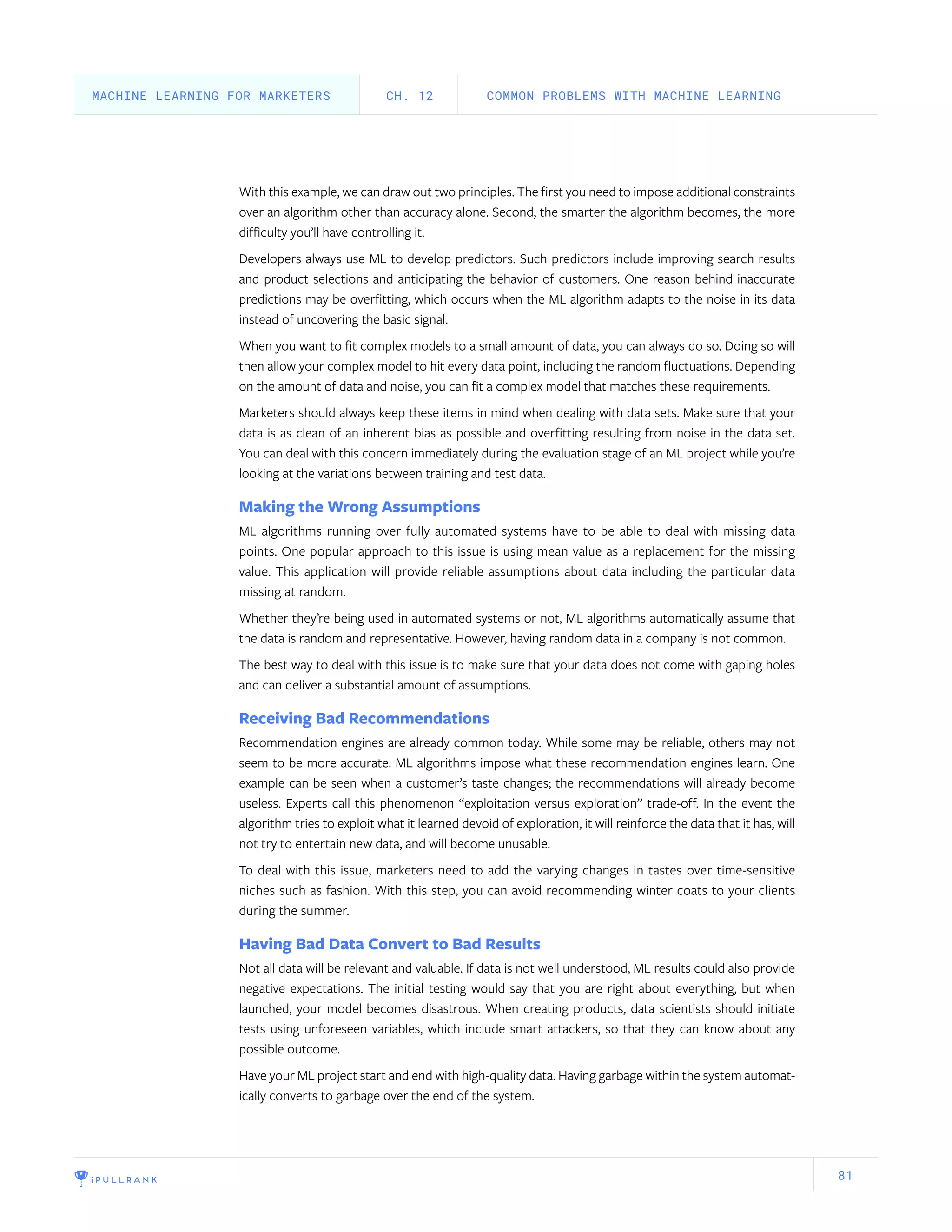 81
With this example, we can draw out two principles. The first you need to impose additional constraints
over an algorithm other than accuracy alone. Second, the smarter the algorithm becomes, the more
difficulty you’ll have controlling it.
Developers always use ML to develop predictors. Such predictors include improving search results
and product selections and anticipating the behavior of customers. One reason behind inaccurate
predictions may be overfitting, which occurs when the ML algorithm adapts to the noise in its data
instead of uncovering the basic signal.
When you want to fit complex models to a small amount of data, you can always do so. Doing so will
then allow your complex model to hit every data point, including the random fluctuations. Depending
on the amount of data and noise, you can fit a complex model that matches these requirements.
Marketers should always keep these items in mind when dealing with data sets. Make sure that your
data is as clean of an inherent bias as possible and overfitting resulting from noise in the data set.
You can deal with this concern immediately during the evaluation stage of an ML project while you’re
looking at the variations between training and test data.
Making the Wrong Assumptions
ML algorithms running over fully automated systems have to be able to deal with missing data
points. One popular approach to this issue is using mean value as a replacement for the missing
value. This application will provide reliable assumptions about data including the particular data
missing at random.
Whether they’re being used in automated systems or not, ML algorithms automatically assume that
the data is random and representative. However, having random data in a company is not common.
The best way to deal with this issue is to make sure that your data does not come with gaping holes
and can deliver a substantial amount of assumptions.
Receiving Bad Recommendations
Recommendation engines are already common today. While some may be reliable, others may not
seem to be more accurate. ML algorithms impose what these recommendation engines learn. One
example can be seen when a customer’s taste changes; the recommendations will already become
useless. Experts call this phenomenon “exploitation versus exploration” trade-off. In the event the
algorithm tries to exploit what it learned devoid of exploration, it will reinforce the data that it has, will
not try to entertain new data, and will become unusable.
To deal with this issue, marketers need to add the varying changes in tastes over time-sensitive
niches such as fashion. With this step, you can avoid recommending winter coats to your clients
during the summer.
Having Bad Data Convert to Bad Results
Not all data will be relevant and valuable. If data is not well understood, ML results could also provide
negative expectations. The initial testing would say that you are right about everything, but when
launched, your model becomes disastrous. When creating products, data scientists should initiate
tests using unforeseen variables, which include smart attackers, so that they can know about any
possible outcome.
Have your ML project start and end with high-quality data. Having garbage within the system automat-
ically converts to garbage over the end of the system.
COMMON PROBLEMS WITH MACHINE LEARNINGCH. 12MACHINE LEARNING FOR MARKETERS
 