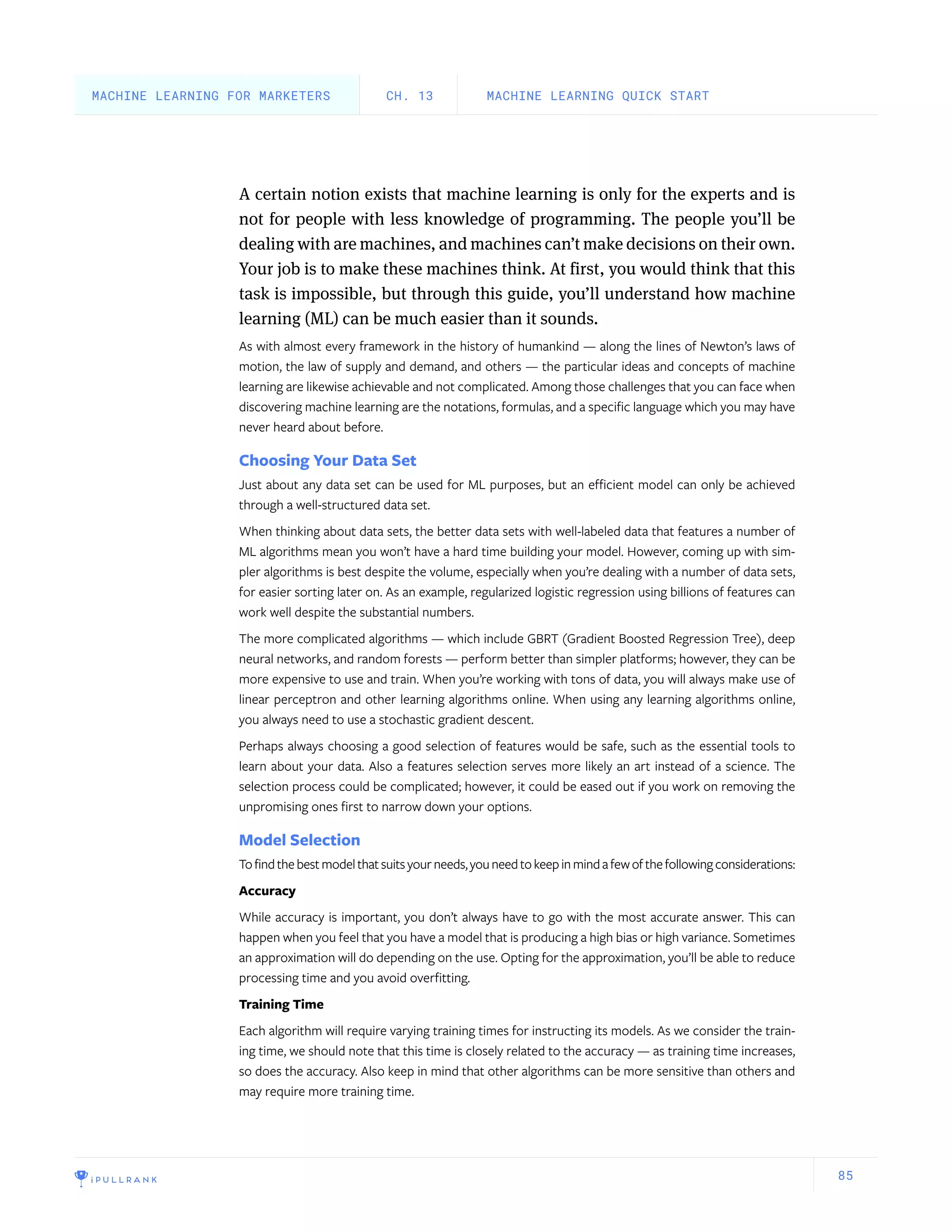 85
A certain notion exists that machine learning is only for the experts and is
not for people with less knowledge of programming. The people you’ll be
dealing with are machines, and machines can’t make decisions on their own.
Your job is to make these machines think. At first, you would think that this
task is impossible, but through this guide, you’ll understand how machine
learning (ML) can be much easier than it sounds.
As with almost every framework in the history of humankind — along the lines of Newton’s laws of
motion, the law of supply and demand, and others — the particular ideas and concepts of machine
learning are likewise achievable and not complicated. Among those challenges that you can face when
discovering machine learning are the notations, formulas, and a specific language which you may have
never heard about before.
Choosing Your Data Set
Just about any data set can be used for ML purposes, but an efficient model can only be achieved
through a well-structured data set.
When thinking about data sets, the better data sets with well-labeled data that features a number of
ML algorithms mean you won’t have a hard time building your model. However, coming up with sim-
pler algorithms is best despite the volume, especially when you’re dealing with a number of data sets,
for easier sorting later on. As an example, regularized logistic regression using billions of features can
work well despite the substantial numbers.
The more complicated algorithms — which include GBRT (Gradient Boosted Regression Tree), deep
neural networks, and random forests — perform better than simpler platforms; however, they can be
more expensive to use and train. When you’re working with tons of data, you will always make use of
linear perceptron and other learning algorithms online. When using any learning algorithms online,
you always need to use a stochastic gradient descent.
Perhaps always choosing a good selection of features would be safe, such as the essential tools to
learn about your data. Also a features selection serves more likely an art instead of a science. The
selection process could be complicated; however, it could be eased out if you work on removing the
unpromising ones first to narrow down your options.
Model Selection
Tofindthebestmodelthatsuitsyourneeds,youneedtokeepinmindafewofthefollowingconsiderations:
Accuracy
While accuracy is important, you don’t always have to go with the most accurate answer. This can
happen when you feel that you have a model that is producing a high bias or high variance. Sometimes
an approximation will do depending on the use. Opting for the approximation, you’ll be able to reduce
processing time and you avoid overfitting.
Training Time
Each algorithm will require varying training times for instructing its models. As we consider the train-
ing time, we should note that this time is closely related to the accuracy — as training time increases,
so does the accuracy. Also keep in mind that other algorithms can be more sensitive than others and
may require more training time.
MACHINE LEARNING QUICK STARTCH. 13MACHINE LEARNING FOR MARKETERS
 