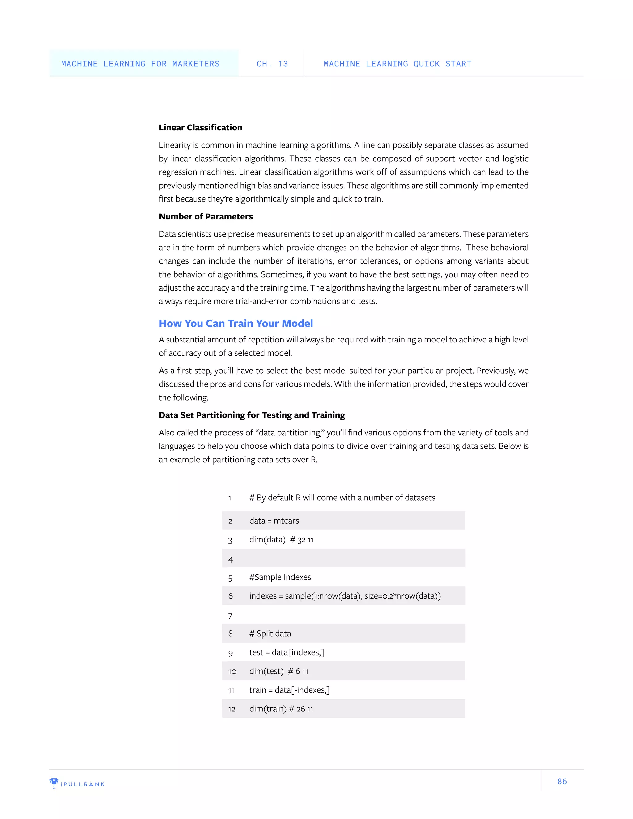 86
Linear Classification
Linearity is common in machine learning algorithms. A line can possibly separate classes as assumed
by linear classification algorithms. These classes can be composed of support vector and logistic
regression machines. Linear classification algorithms work off of assumptions which can lead to the
previously mentioned high bias and variance issues. These algorithms are still commonly implemented
first because they’re algorithmically simple and quick to train.
Number of Parameters
Data scientists use precise measurements to set up an algorithm called parameters. These parameters
are in the form of numbers which provide changes on the behavior of algorithms. These behavioral
changes can include the number of iterations, error tolerances, or options among variants about
the behavior of algorithms. Sometimes, if you want to have the best settings, you may often need to
adjust the accuracy and the training time. The algorithms having the largest number of parameters will
always require more trial-and-error combinations and tests.
How You Can Train Your Model
A substantial amount of repetition will always be required with training a model to achieve a high level
of accuracy out of a selected model.
As a first step, you’ll have to select the best model suited for your particular project. Previously, we
discussed the pros and cons for various models. With the information provided, the steps would cover
the following:
Data Set Partitioning for Testing and Training
Also called the process of “data partitioning,” you’ll find various options from the variety of tools and
languages to help you choose which data points to divide over training and testing data sets. Below is
an example of partitioning data sets over R.
1 # By default R will come with a number of datasets
2 data = mtcars
3 dim(data) # 32 11
4
5 #Sample Indexes
6 indexes = sample(1:nrow(data), size=0.2*nrow(data))
7
8 # Split data
9 test = data[indexes,]
10 dim(test) # 6 11
11 train = data[-indexes,]
12 dim(train) # 26 11
MACHINE LEARNING QUICK STARTCH. 13MACHINE LEARNING FOR MARKETERS
 