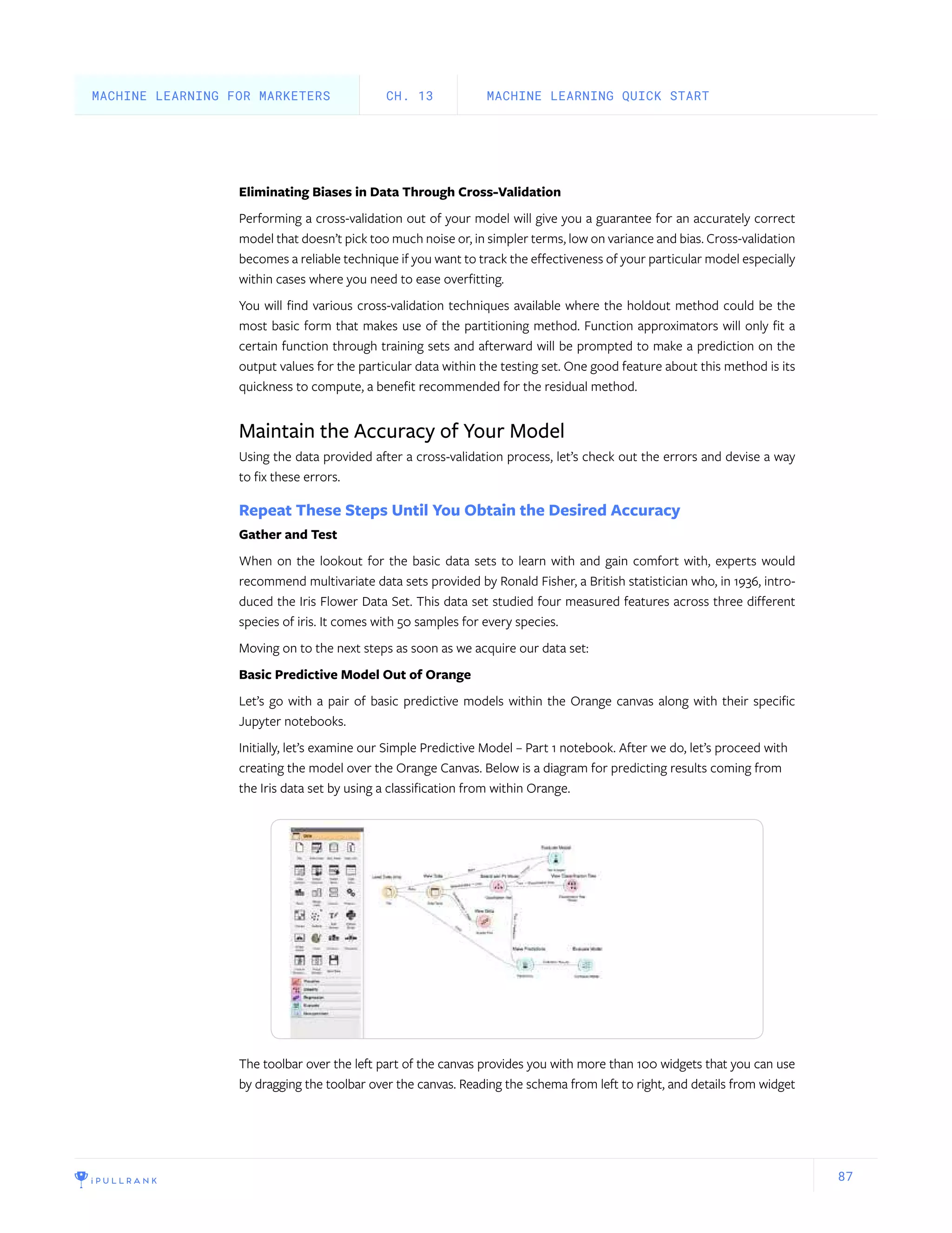87
Eliminating Biases in Data Through Cross-Validation
Performing a cross-validation out of your model will give you a guarantee for an accurately correct
model that doesn’t pick too much noise or, in simpler terms, low on variance and bias. Cross-validation
becomes a reliable technique if you want to track the effectiveness of your particular model especially
within cases where you need to ease overfitting.
You will find various cross-validation techniques available where the holdout method could be the
most basic form that makes use of the partitioning method. Function approximators will only fit a
certain function through training sets and afterward will be prompted to make a prediction on the
output values for the particular data within the testing set. One good feature about this method is its
quickness to compute, a benefit recommended for the residual method.
Maintain the Accuracy of Your Model
Using the data provided after a cross-validation process, let’s check out the errors and devise a way
to fix these errors.
Repeat These Steps Until You Obtain the Desired Accuracy
Gather and Test
When on the lookout for the basic data sets to learn with and gain comfort with, experts would
recommend multivariate data sets provided by Ronald Fisher, a British statistician who, in 1936, intro-
duced the Iris Flower Data Set. This data set studied four measured features across three different
species of iris. It comes with 50 samples for every species.
Moving on to the next steps as soon as we acquire our data set:
Basic Predictive Model Out of Orange
Let’s go with a pair of basic predictive models within the Orange canvas along with their specific
Jupyter notebooks.
Initially, let’s examine our Simple Predictive Model – Part 1 notebook. After we do, let’s proceed with
creating the model over the Orange Canvas. Below is a diagram for predicting results coming from
the Iris data set by using a classification from within Orange.
The toolbar over the left part of the canvas provides you with more than 100 widgets that you can use
by dragging the toolbar over the canvas. Reading the schema from left to right, and details from widget
MACHINE LEARNING QUICK STARTCH. 13MACHINE LEARNING FOR MARKETERS
 