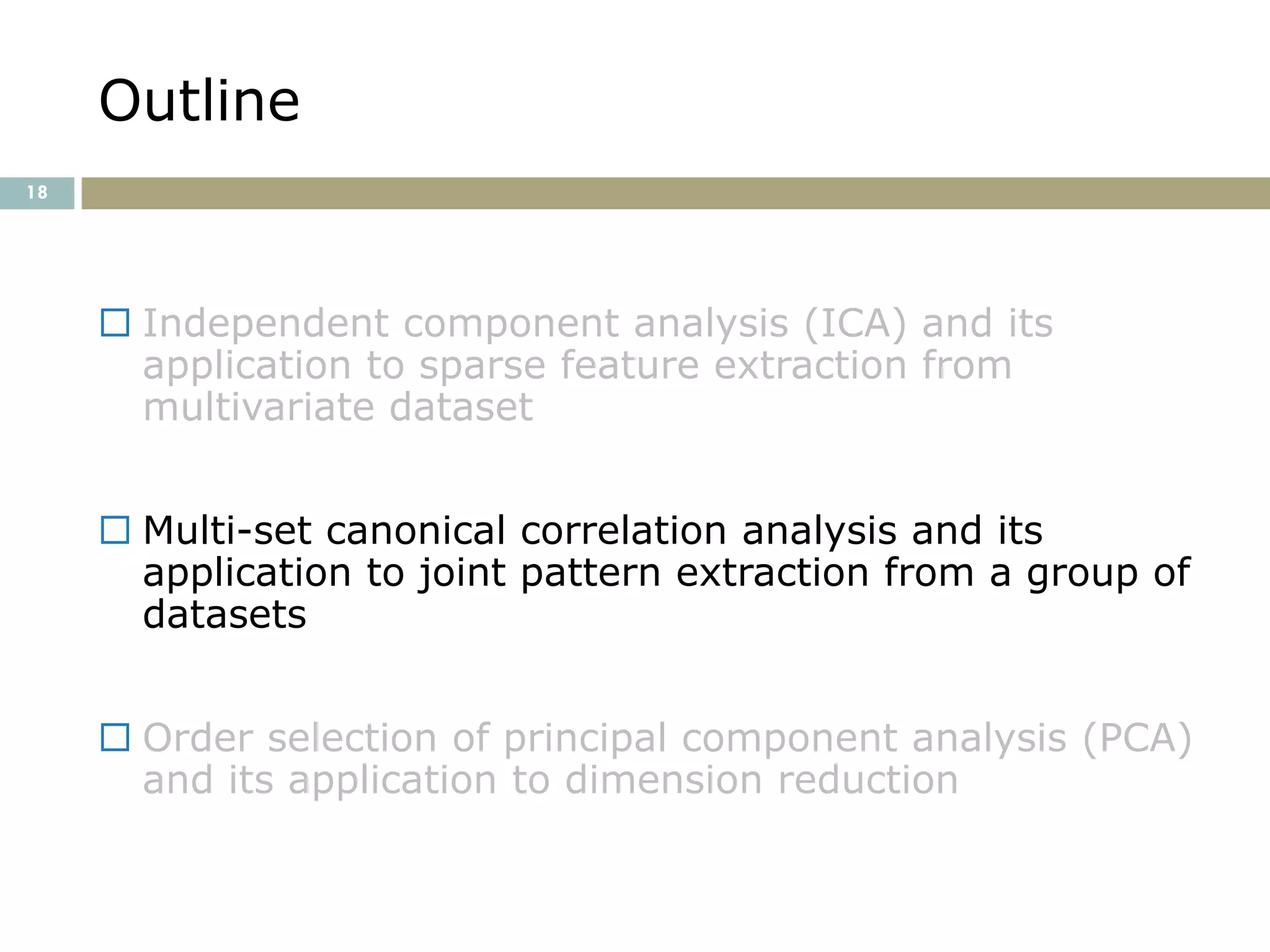 Outline
18




      Independent component analysis (ICA) and its
       application to sparse feature extraction from
       multivariate dataset


      Multi-set canonical correlation analysis and its
       application to joint pattern extraction from a group of
       datasets


      Order selection of principal component analysis (PCA)
       and its application to dimension reduction
 