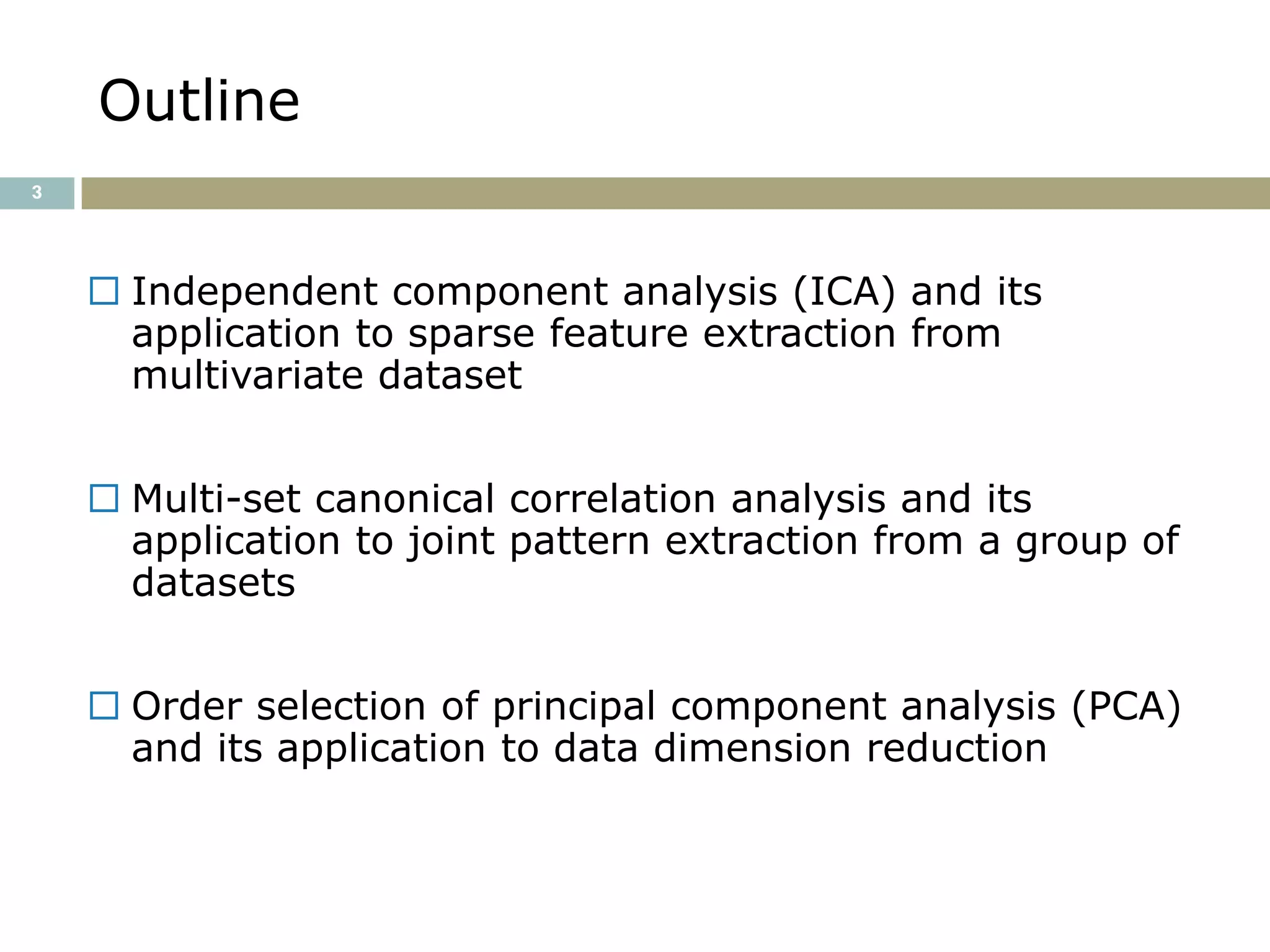 Outline
3




     Independent component analysis (ICA) and its
      application to sparse feature extraction from
      multivariate dataset


     Multi-set canonical correlation analysis and its
      application to joint pattern extraction from a group of
      datasets


     Order selection of principal component analysis (PCA)
      and its application to data dimension reduction
 