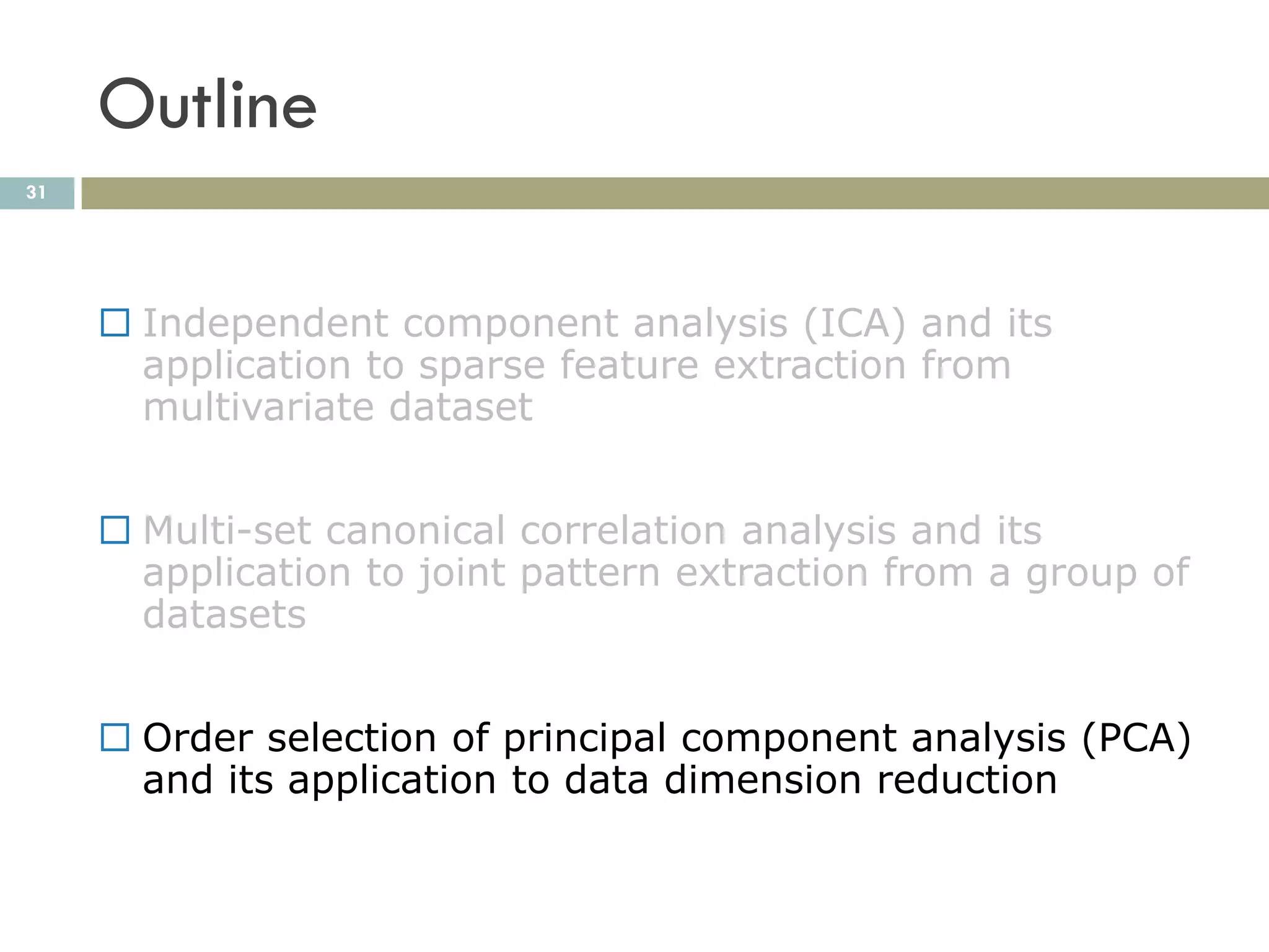 Outline
31




      Independent component analysis (ICA) and its
       application to sparse feature extraction from
       multivariate dataset


      Multi-set canonical correlation analysis and its
       application to joint pattern extraction from a group of
       datasets


      Order selection of principal component analysis (PCA)
       and its application to data dimension reduction
 