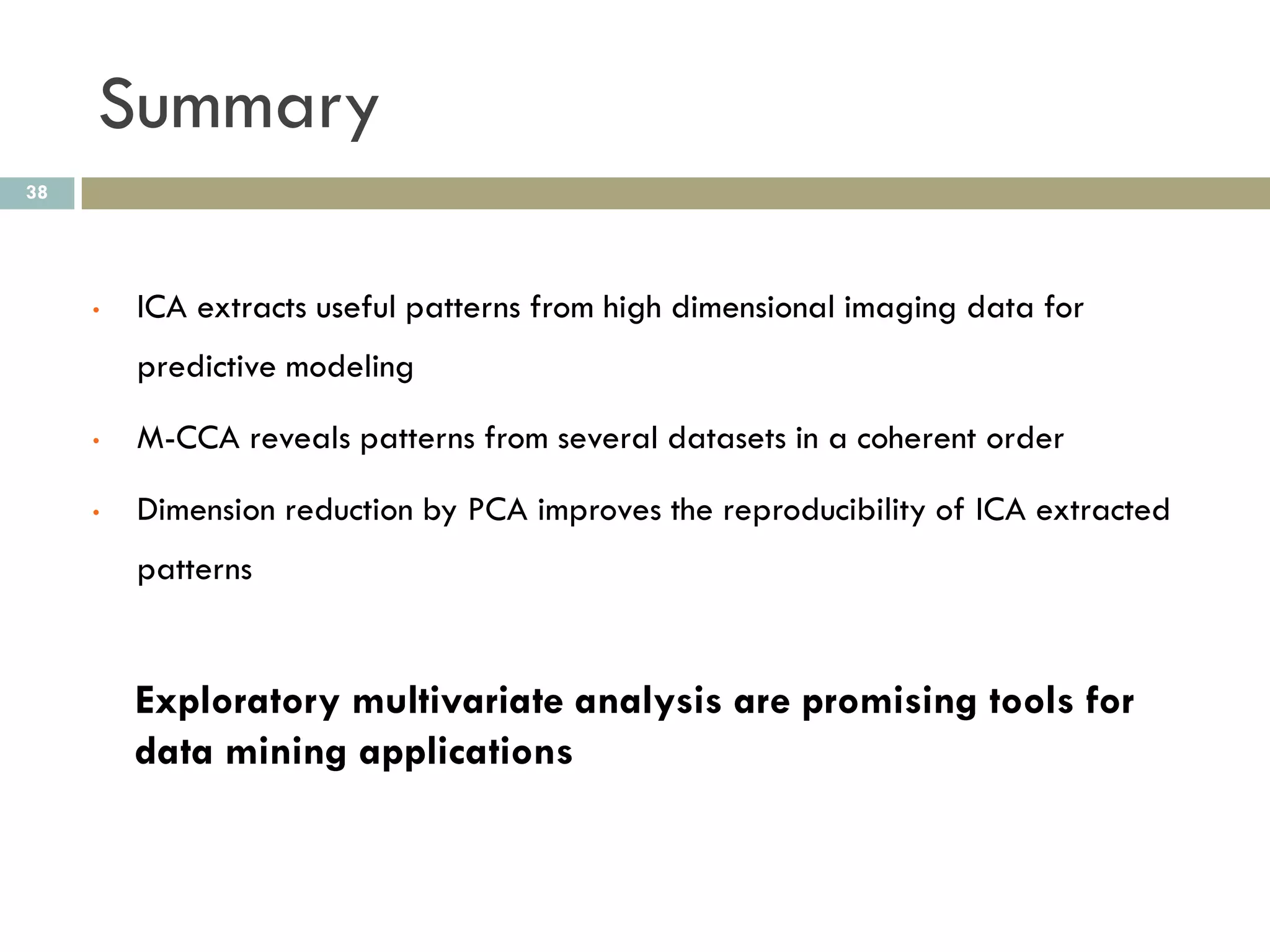 Summary
38




     •   ICA extracts useful patterns from high dimensional imaging data for
         predictive modeling

     •   M-CCA reveals patterns from several datasets in a coherent order

     •   Dimension reduction by PCA improves the reproducibility of ICA extracted
         patterns


         Exploratory multivariate analysis are promising tools for
         data mining applications
 