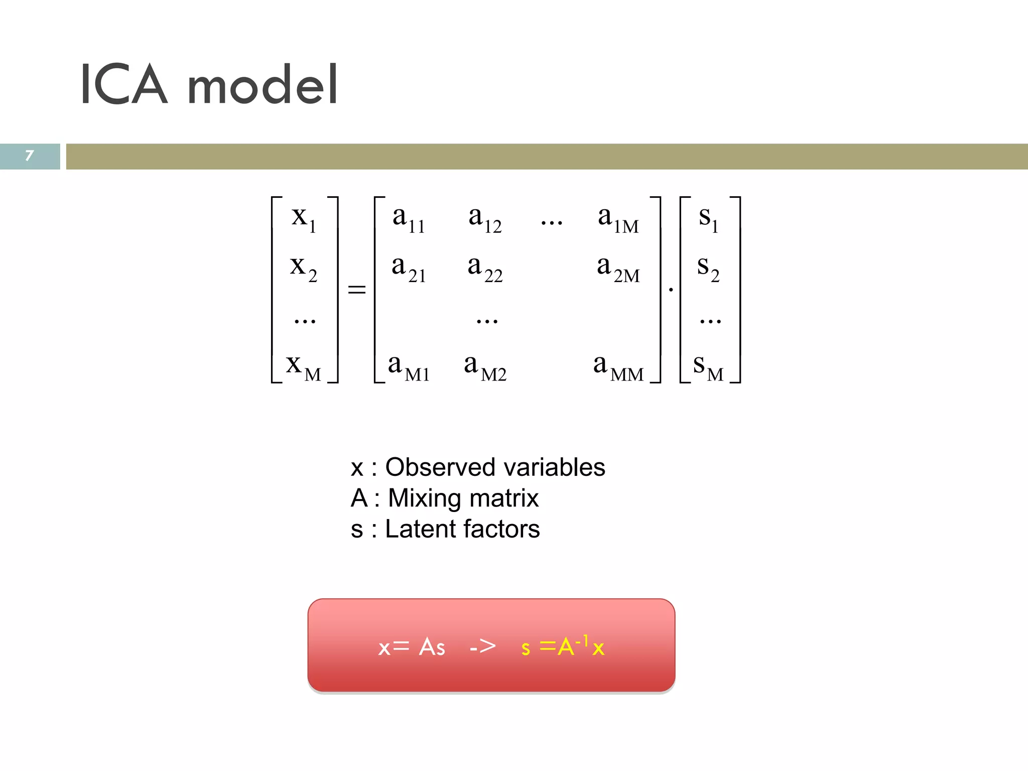 ICA model
7


           x1   a11 a12 ... a1M   s1 
          x  a       a 22   a 2M   s 2 
           2    21               
           ...        ...          ... 
                                   
           x M  a M1 a M2   a MM  s M 


                x : Observed variables
                A : Mixing matrix
                s : Latent factors



                  x= As -> s =A-1x
 
