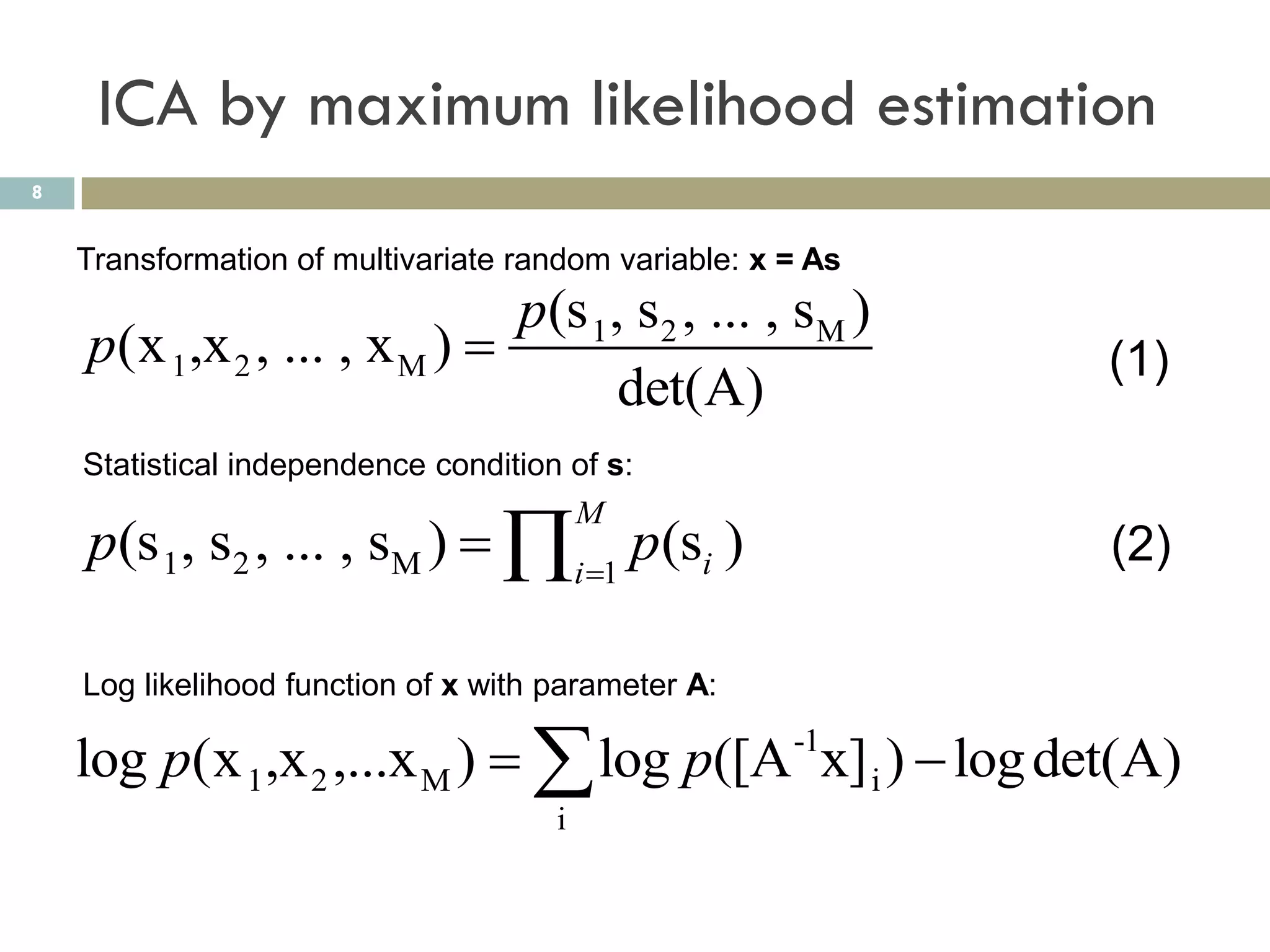 ICA by maximum likelihood estimation
8


    Transformation of multivariate random variable: x = As
                              p(s 1, s2 , ... , sM )
    p(x 1,x 2 , ... , x M )                                 (1)
                                    det(A)
    Statistical independence condition of s:

    p(s 1, s2 , ... , sM )  i 1 p(si )
                                          M
                                                             (2)

    Log likelihood function of x with parameter A:

    log p(x 1,x 2 ,...x M )   log p([A x] i )  log det(A)
                                                      -1

                                      i
 