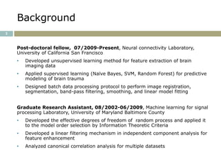 Background
2



    Post-doctoral fellow, 07/2009-Present, Neural connectivity Laboratory,
    University of California San Francisco
    •   Developed unsupervised learning method for feature extraction of brain
        imaging data
    •   Applied supervised learning (Naïve Bayes, SVM, Random Forest) for predictive
        modeling of brain trauma
    •   Designed batch data processing protocol to perform image registration,
        segmentation, band-pass filtering, smoothing, and linear model fitting


    Graduate Research Assistant, 08/2002-06/2009, Machine learning for signal
    processing Laboratory, University of Maryland Baltimore County
    •   Developed the effective degrees of freedom of random process and applied it
        to the model order selection by Information Theoretic Criteria
    •   Developed a linear filtering mechanism in independent component analysis for
        feature enhancement
    •   Analyzed canonical correlation analysis for multiple datasets
 
