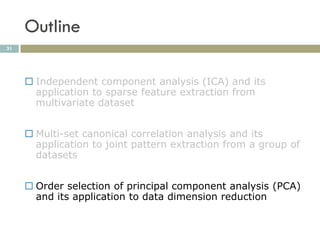 Outline
31




      Independent component analysis (ICA) and its
       application to sparse feature extraction from
       multivariate dataset


      Multi-set canonical correlation analysis and its
       application to joint pattern extraction from a group of
       datasets


      Order selection of principal component analysis (PCA)
       and its application to data dimension reduction
 