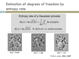 Estimation of degrees of freedom by
     entropy rate
35


                 Entropy rate of a Gaussian process
                                        1       
                     h( x)  ln 2 e 
                                       4        ln s()d
                                               


            h( x)  ln 2 e     iff x[n] is an i.i.d. random process




       h(x) = 0.40               h(x) = 1.28                  h(x) = 1.41
                                                     Y.-O. Li, et al., HBM, 2007
 