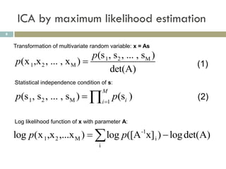 ICA by maximum likelihood estimation
8


    Transformation of multivariate random variable: x = As
                              p(s 1, s2 , ... , sM )
    p(x 1,x 2 , ... , x M )                                 (1)
                                    det(A)
    Statistical independence condition of s:

    p(s 1, s2 , ... , sM )  i 1 p(si )
                                          M
                                                             (2)

    Log likelihood function of x with parameter A:

    log p(x 1,x 2 ,...x M )   log p([A x] i )  log det(A)
                                                      -1

                                      i
 