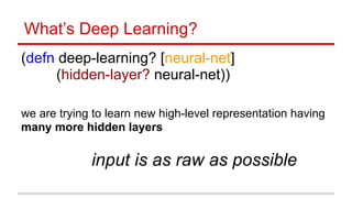 What’s Deep Learning?
(defn deep-learning? [neural-net] 
(hidden-layer? neural-net)) 
 
 
 
we are trying to learn new high-level representation having
many more hidden layers
 
input is as raw as possible
 