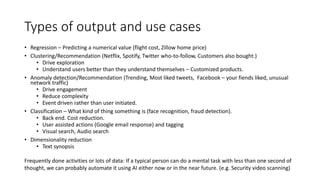 Types of output and use cases
• Regression – Predicting a numerical value (flight cost, Zillow home price)
• Clustering/Recommendation (Netflix, Spotify, Twitter who-to-follow, Customers also bought.)
• Drive exploration
• Understand users better than they understand themselves – Customized products.
• Anomaly detection/Recommendation (Trending, Most liked tweets, Facebook – your fiends liked, unusual
network traffic)
• Drive engagement
• Reduce complexity
• Event driven rather than user initiated.
• Classification – What kind of thing something is (face recognition, fraud detection).
• Back end. Cost reduction.
• User assisted actions (Google email response) and tagging
• Visual search, Audio search
• Dimensionality reduction
• Text synopsis
Frequently done activities or lots of data: If a typical person can do a mental task with less than one second of
thought, we can probably automate it using AI either now or in the near future. (e.g. Security video scanning)
 