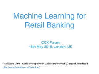 Machine Learning for
Retail Banking
Rudradeb Mitra | Serial entrepreneur, Writer and Mentor (Google Launchpad)
http://www.linkedin.com/in/mitrar/
CCX Forum
18th May 2018, London, UK
 