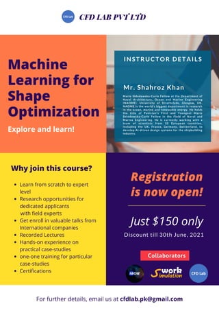Just $150 only
Registration
is now open!
Why join this course?
Learn from scratch to expert
level
Research opportunities for
dedicated applicants
Get enroll in valuable talks from
International companies
Recorded Lectures
Hands-on experience on
practical case-studies
one-one training for particular
case-studies
Certifications
with field experts
Machine
Learning for
Shape
Optimization
Explore and learn!
CFD LAB PVT LTD
For further details, email us at cfdlab.pk@gmail.com
Collaborators
INSTRUCTOR DETAILS
Marie Skłodowska-Curie Fellow at the Department of
Naval Architecture, Ocean and Marine Engineering
(NAOME), University of Strathclyde, Glasgow, UK.
NAOME is the world’s biggest department in research
in the ocean, marine and renewable energy. He holds
the title of Pakistan’s First and Youngest Marie
Skłodowska-Curie Fellow in the Field of Naval and
Marine Engineering. He is currently working with a
team of scientists from 10 European countries,
including the UK, France, Germany, Switzerland, to
develop AI-driven design systems for the shipbuilding
industry.
Mr. Shahroz Khan
Discount till 30th June, 2021
 