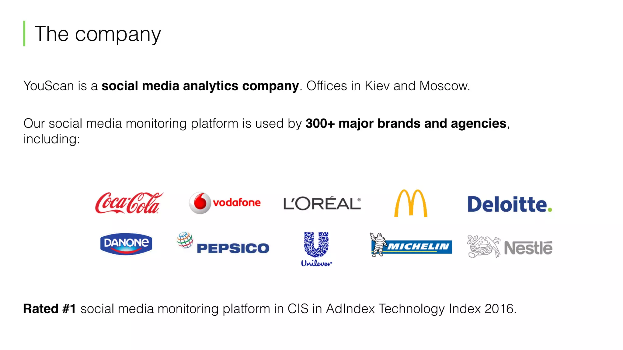 The company
YouScan is a social media analytics company. Offices in Kiev and Moscow.
Our social media monitoring platform is used by 300+ major brands and agencies,  
including:
Rated #1 social media monitoring platform in CIS in AdIndex Technology Index 2016.
 