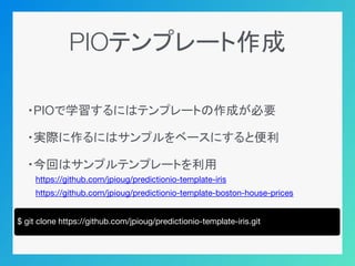 PIOテンプレート作成
・PIOで学習するにはテンプレートの作成が必要
・実際に作るにはサンプルをベースにすると便利
・今回はサンプルテンプレートを利用
　https://github.com/jpioug/predictionio-template-iris
　https://github.com/jpioug/predictionio-template-boston-house-prices
$ git clone https://github.com/jpioug/predictionio-template-iris.git
 