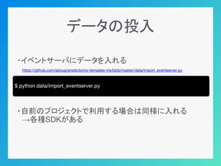データの投入
・イベントサーバにデータを入れる
　https://github.com/jpioug/predictionio-template-iris/blob/master/data/import_eventserver.py
・自前のプロジェクトで利用する場合は同様に入れる
　→各種SDKがある
$ python data/import_eventserver.py
 