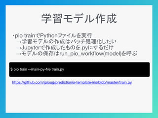 学習モデル作成
・pio trainでPythonファイルを実行
　→学習モデルの作成はバッチ処理化したい
　→Jupyterで作成したものを.pyにするだけ
　→モデルの保存はrun_pio_workflow(model)を呼ぶ
https://github.com/jpioug/predictionio-template-iris/blob/master/train.py
$ pio train --main-py-file train.py
 