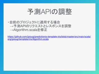予測APIの調整
・自前のプロジェクトに適用する場合
　→予測APIのリクエストとレスポンスを調整
　→Algorithm.scalaを修正
https://github.com/jpioug/predictionio-template-iris/blob/master/src/main/scala/
org/jpioug/template/iris/Algorithm.scala
 