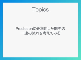Topics
PredictionIOを利用した開発の
一連の流れを考えてみる
 