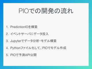 PIOでの開発の流れ
1. PredictionIOを構築
2. イベントサーバにデータ投入
3. Jupyterでデータ分析・モデル構築
4. Pythonファイル化して、PIOでモデル作成
5. PIOで予測API公開
 