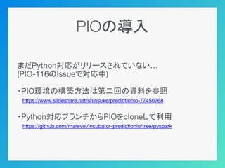 PIOの導入
まだPython対応がリリースされていない…
(PIO-116のIssueで対応中)
・PIO環境の構築方法は第二回の資料を参照
　https://www.slideshare.net/shinsuke/predictionio-77450768
・Python対応ブランチからPIOをcloneして利用
　https://github.com/marevol/incubator-predictionio/tree/pyspark
 