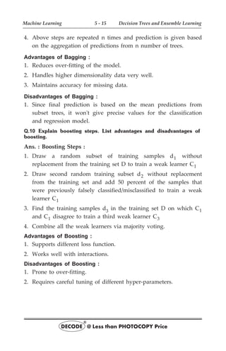 4. Above steps are repeated n times and prediction is given based
on the aggregation of predictions from n number of trees.
Advantages of Bagging :
1. Reduces over-fitting of the model.
2. Handles higher dimensionality data very well.
3. Maintains accuracy for missing data.
Disadvantages of Bagging :
1. Since final prediction is based on the mean predictions from
subset trees, it won't give precise values for the classification
and regression model.
Q.10 Explain boosting steps. List advantages and disadvantages of
boosting.
Ans. : Boosting Steps :
1. Draw a random subset of training samples d1 without
replacement from the training set D to train a weak learner C1
2. Draw second random training subset d2 without replacement
from the training set and add 50 percent of the samples that
were previously falsely classified/misclassified to train a weak
learner C1
3. Find the training samples d3
in the training set D on which C1
and C1 disagree to train a third weak learner C3
4. Combine all the weak learners via majority voting.
Advantages of Boosting :
1. Supports different loss function.
2. Works well with interactions.
Disadvantages of Boosting :
1. Prone to over-fitting.
2. Requires careful tuning of different hyper-parameters.
Machine Learning 5 - 15 Decision Trees and Ensemble Learning
DECODE @ Less than PHOTOCOPY Price
®
 
