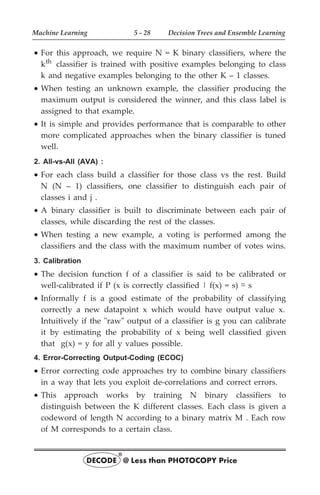 · For this approach, we require N = K binary classifiers, where the
kth classifier is trained with positive examples belonging to class
k and negative examples belonging to the other K – 1 classes.
· When testing an unknown example, the classifier producing the
maximum output is considered the winner, and this class label is
assigned to that example.
· It is simple and provides performance that is comparable to other
more complicated approaches when the binary classifier is tuned
well.
2. All-vs-All (AVA) :
· For each class build a classifier for those class vs the rest. Build
N (N – 1) classifiers, one classifier to distinguish each pair of
classes i and j .
· A binary classifier is built to discriminate between each pair of
classes, while discarding the rest of the classes.
· When testing a new example, a voting is performed among the
classifiers and the class with the maximum number of votes wins.
3. Calibration
· The decision function f of a classifier is said to be calibrated or
well-calibrated if P (x is correctly classified | f(x) = s) ~
- s
· Informally f is a good estimate of the probability of classifying
correctly a new datapoint x which would have output value x.
Intuitively if the "raw" output of a classifier is g you can calibrate
it by estimating the probability of x being well classified given
that g(x) = y for all y values possible.
4. Error-Correcting Output-Coding (ECOC)
· Error correcting code approaches try to combine binary classifiers
in a way that lets you exploit de-correlations and correct errors.
· This approach works by training N binary classifiers to
distinguish between the K different classes. Each class is given a
codeword of length N according to a binary matrix M . Each row
of M corresponds to a certain class.
Machine Learning 5 - 28 Decision Trees and Ensemble Learning
DECODE @ Less than PHOTOCOPY Price
®
 
