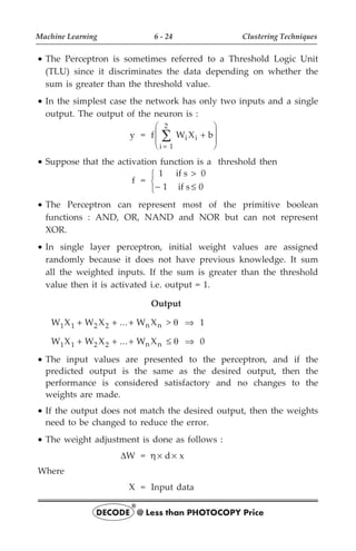 · The Perceptron is sometimes referred to a Threshold Logic Unit
(TLU) since it discriminates the data depending on whether the
sum is greater than the threshold value.
· In the simplest case the network has only two inputs and a single
output. The output of the neuron is :
y = f W X b
i 1
2
i i
=
å +
æ
è
ç
ç
ö
ø
÷
÷
· Suppose that the activation function is a threshold then
f =
1 if s 0
1 if s 0
>
- £
ì
í
î
· The Perceptron can represent most of the primitive boolean
functions : AND, OR, NAND and NOR but can not represent
XOR.
· In single layer perceptron, initial weight values are assigned
randomly because it does not have previous knowledge. It sum
all the weighted inputs. If the sum is greater than the threshold
value then it is activated i.e. output = 1.
Output
W X W X ... W X
1 1 2 2 n n
+ + + > q Þ 1
W X W X ... W X
1 1 2 2 n n
+ + + £ q Þ 0
· The input values are presented to the perceptron, and if the
predicted output is the same as the desired output, then the
performance is considered satisfactory and no changes to the
weights are made.
· If the output does not match the desired output, then the weights
need to be changed to reduce the error.
· The weight adjustment is done as follows :
DW = h d x
´ ´
Where
X = Input data
Machine Learning 6 - 24 Clustering Techniques
DECODE @ Less than PHOTOCOPY Price
®
 