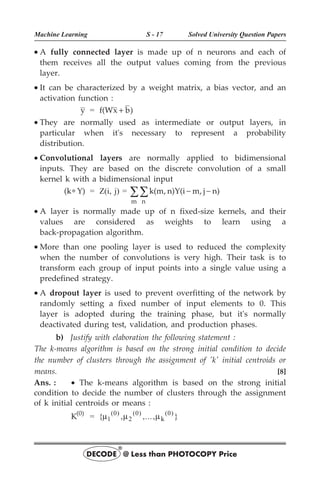 · A fully connected layer is made up of n neurons and each of
them receives all the output values coming from the previous
layer.
· It can be characterized by a weight matrix, a bias vector, and an
activation function :
y = f(Wx b)
+
· They are normally used as intermediate or output layers, in
particular when it's necessary to represent a probability
distribution.
· Convolutional layers are normally applied to bidimensional
inputs. They are based on the discrete convolution of a small
kernel k with a bidimensional input
(k Y)
* = Z(i, j) = k(m, n)Y(i m, j n)
n
m
- -
å
å
· A layer is normally made up of n fixed-size kernels, and their
values are considered as weights to learn using a
back-propagation algorithm.
· More than one pooling layer is used to reduced the complexity
when the number of convolutions is very high. Their task is to
transform each group of input points into a single value using a
predefined strategy.
· A dropout layer is used to prevent overfitting of the network by
randomly setting a fixed number of input elements to 0. This
layer is adopted during the training phase, but it's normally
deactivated during test, validation, and production phases.
b) Justify with elaboration the following statement :
The k-means algorithm is based on the strong initial condition to decide
the number of clusters through the assignment of 'k' initial centroids or
means. [8]
Ans. : · The k-means algorithm is based on the strong initial
condition to decide the number of clusters through the assignment
of k initial centroids or means :
K(0)
= { , ,..., }
( ) ( ) ( )
m m m
1
0
2
0 0
k
Machine Learning S - 17 Solved University Question Papers
DECODE @ Less than PHOTOCOPY Price
®
 