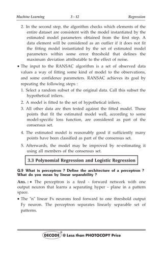 2. In the second step, the algorithm checks which elements of the
entire dataset are consistent with the model instantiated by the
estimated model parameters obtained from the first step. A
data element will be considered as an outlier if it does not fit
the fitting model instantiated by the set of estimated model
parameters within some error threshold that defines the
maximum deviation attributable to the effect of noise.
· The input to the RANSAC algorithm is a set of observed data
values a way of fitting some kind of model to the observations,
and some confidence parameters. RANSAC achieves its goal by
repeating the following steps :
1. Select a random subset of the original data. Call this subset the
hypothetical inliers.
2. A model is fitted to the set of hypothetical inliers.
3. All other data are then tested against the fitted model. Those
points that fit the estimated model well, according to some
model-specific loss function, are considered as part of the
consensus set.
4. The estimated model is reasonably good if sufficiently many
points have been classified as part of the consensus set.
5. Afterwards, the model may be improved by re-estimating it
using all members of the consensus set.
3.3 Polynomial Regression and Logistic Regression
Q.9 What is perceptron ? Define the architecture of a perceptron ?
What do you mean by linear separability ?
Ans. : · The perceptron is a feed - forward network with one
output neuron that learns a separating hyper - plane in a pattern
space.
· The "n" linear Fx neurons feed forward to one threshold output
Fy neuron. The perceptron separates linearly separable set of
patterns.
Machine Learning 3 - 12 Regression
DECODE @ Less than PHOTOCOPY Price
®
 