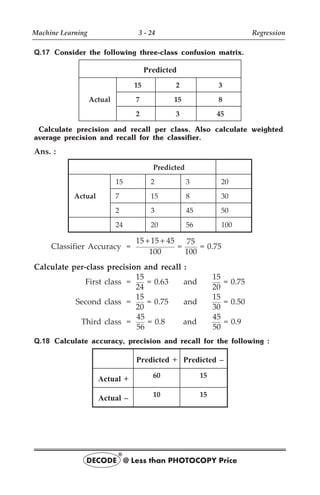 Q.17 Consider the following three-class confusion matrix.
Predicted
Actual
15 2 3
7 15 8
2 3 45
Calculate precision and recall per class. Also calculate weighted
average precision and recall for the classifier.
Ans. :
Predicted
15 2 3 20
Actual 7 15 8 30
2 3 45 50
24 20 56 100
Classifier Accuracy =
15 15 45
100
+ +
=
75
100
= 0.75
Calculate per-class precision and recall :
First class =
15
24
= 0.63 and
15
20
= 0.75
Second class =
15
20
= 0.75 and
15
30
= 0.50
Third class =
45
56
= 0.8 and
45
50
= 0.9
Q.18 Calculate accuracy, precision and recall for the following :
Predicted + Predicted –
Actual + 60 15
Actual – 10 15
Machine Learning 3 - 24 Regression
DECODE @ Less than PHOTOCOPY Price
®
 