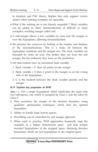 to intuition and PAC theory. Implies that only support vectors
matter; other training examples are ignorable.
· What if the training set is not linearly separable ? Slack variables
can be added to allow misclassification of difficult or noisy
examples, resulting margin called soft.
· A soft-margin allows a few variables to cross into the margin or
over the hyperplane, allowing misclassification.
· We penalize the crossover by looking at the number and distance
of the misclassifications. This is a trade off between the
hyperplane violations and the margin size. The slack variables are
bounded by some set cost. The farther they are from the soft
margin, the less influence they have on the prediction.
· All observations have an associated slack variable
1. Slack variable = 0 then all points on the margin.
2. Slack variable > 0 then a point in the margin or on the wrong
side of the hyperplane.
3. C is the tradeoff between the slack variable penalty and the
margin.
Q.11 Explain key properties of SVM.
Ans. : 1. Use a single hyperplane which subdivides the space into
two half-spaces, one which is occupied by Class 1 and the other by
Class 2
2. They maximize the margin of the decision boundary using
quadratic optimization techniques which find the optimal
hyperplane.
3. Ability to handle large feature spaces.
4. Overfitting can be controlled by soft margin approach
5. When used in practice, SVM approaches frequently map the
examples to a higher dimensional space and find margin
maximal hyperplanes in the mapped space, obtaining decision
boundaries which are not hyperplanes in the original space.
Machine Learning 4 - 11 Naïve Bayes and Support Vector Machine
DECODE @ Less than PHOTOCOPY Price
®
 