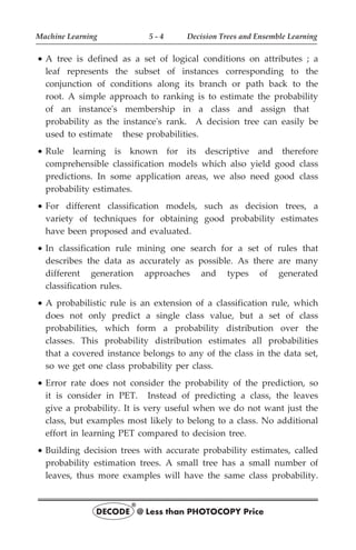 · A tree is defined as a set of logical conditions on attributes ; a
leaf represents the subset of instances corresponding to the
conjunction of conditions along its branch or path back to the
root. A simple approach to ranking is to estimate the probability
of an instance's membership in a class and assign that
probability as the instance's rank. A decision tree can easily be
used to estimate these probabilities.
· Rule learning is known for its descriptive and therefore
comprehensible classification models which also yield good class
predictions. In some application areas, we also need good class
probability estimates.
· For different classification models, such as decision trees, a
variety of techniques for obtaining good probability estimates
have been proposed and evaluated.
· In classification rule mining one search for a set of rules that
describes the data as accurately as possible. As there are many
different generation approaches and types of generated
classification rules.
· A probabilistic rule is an extension of a classification rule, which
does not only predict a single class value, but a set of class
probabilities, which form a probability distribution over the
classes. This probability distribution estimates all probabilities
that a covered instance belongs to any of the class in the data set,
so we get one class probability per class.
· Error rate does not consider the probability of the prediction, so
it is consider in PET. Instead of predicting a class, the leaves
give a probability. It is very useful when we do not want just the
class, but examples most likely to belong to a class. No additional
effort in learning PET compared to decision tree.
· Building decision trees with accurate probability estimates, called
probability estimation trees. A small tree has a small number of
leaves, thus more examples will have the same class probability.
Machine Learning 5 - 4 Decision Trees and Ensemble Learning
DECODE @ Less than PHOTOCOPY Price
®
 