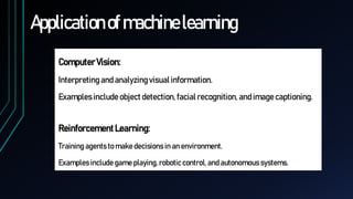 Applicationofmachinelearning
ComputerVision:
Interpreting and analyzingvisual information.
Examples includeobject detection, facial recognition, andimagecaptioning.
ReinforcementLearning:
Training agents to make decisions in an environment.
Examples include game playing, robotic control, and autonomous systems.
 
