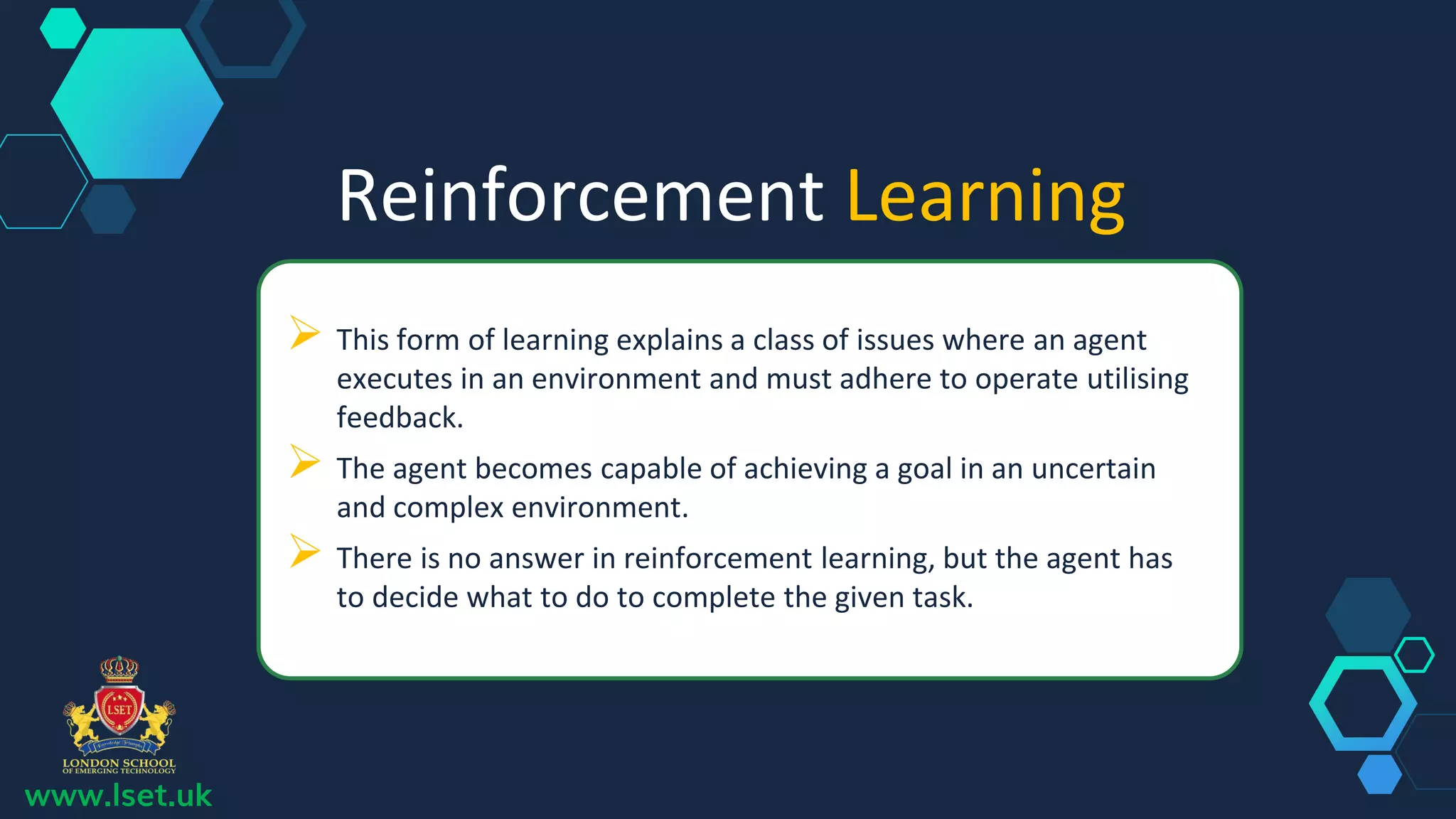 Reinforcement Learning
 This form of learning explains a class of issues where an agent
executes in an environment and must adhere to operate utilising
feedback.
 The agent becomes capable of achieving a goal in an uncertain
and complex environment.
 There is no answer in reinforcement learning, but the agent has
to decide what to do to complete the given task.
www.lset.uk
 