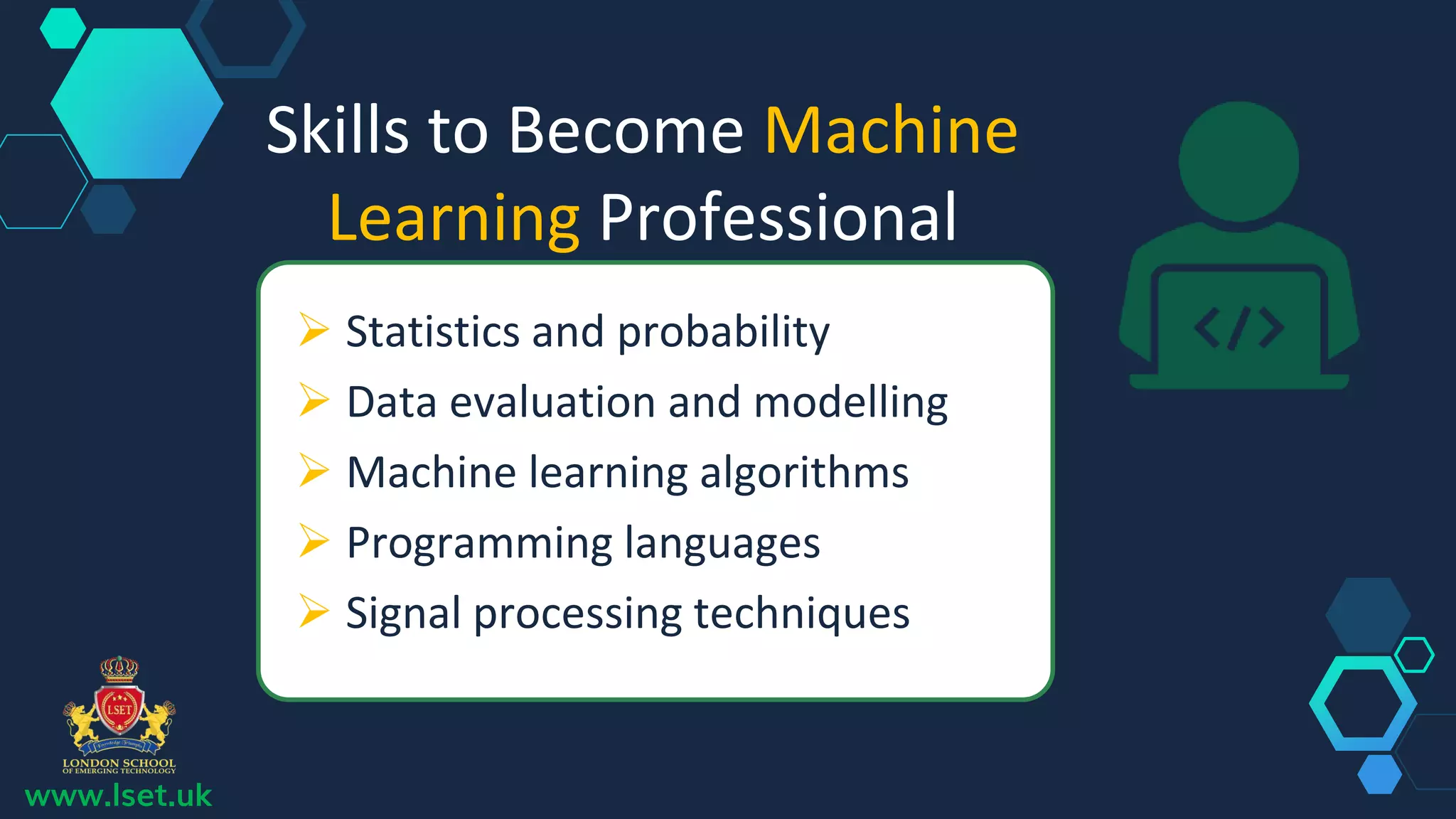 Skills to Become Machine
Learning Professional
 Statistics and probability
 Data evaluation and modelling
 Machine learning algorithms
 Programming languages
 Signal processing techniques
www.lset.uk
 