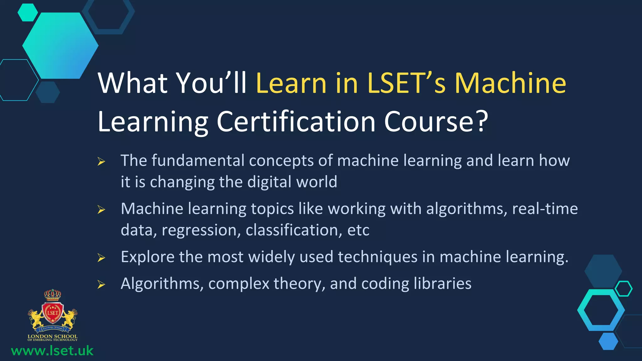 www.lset.uk
 The fundamental concepts of machine learning and learn how
it is changing the digital world
 Machine learning topics like working with algorithms, real-time
data, regression, classification, etc
 Explore the most widely used techniques in machine learning.
 Algorithms, complex theory, and coding libraries
What You’ll Learn in LSET’s Machine
Learning Certification Course?
 