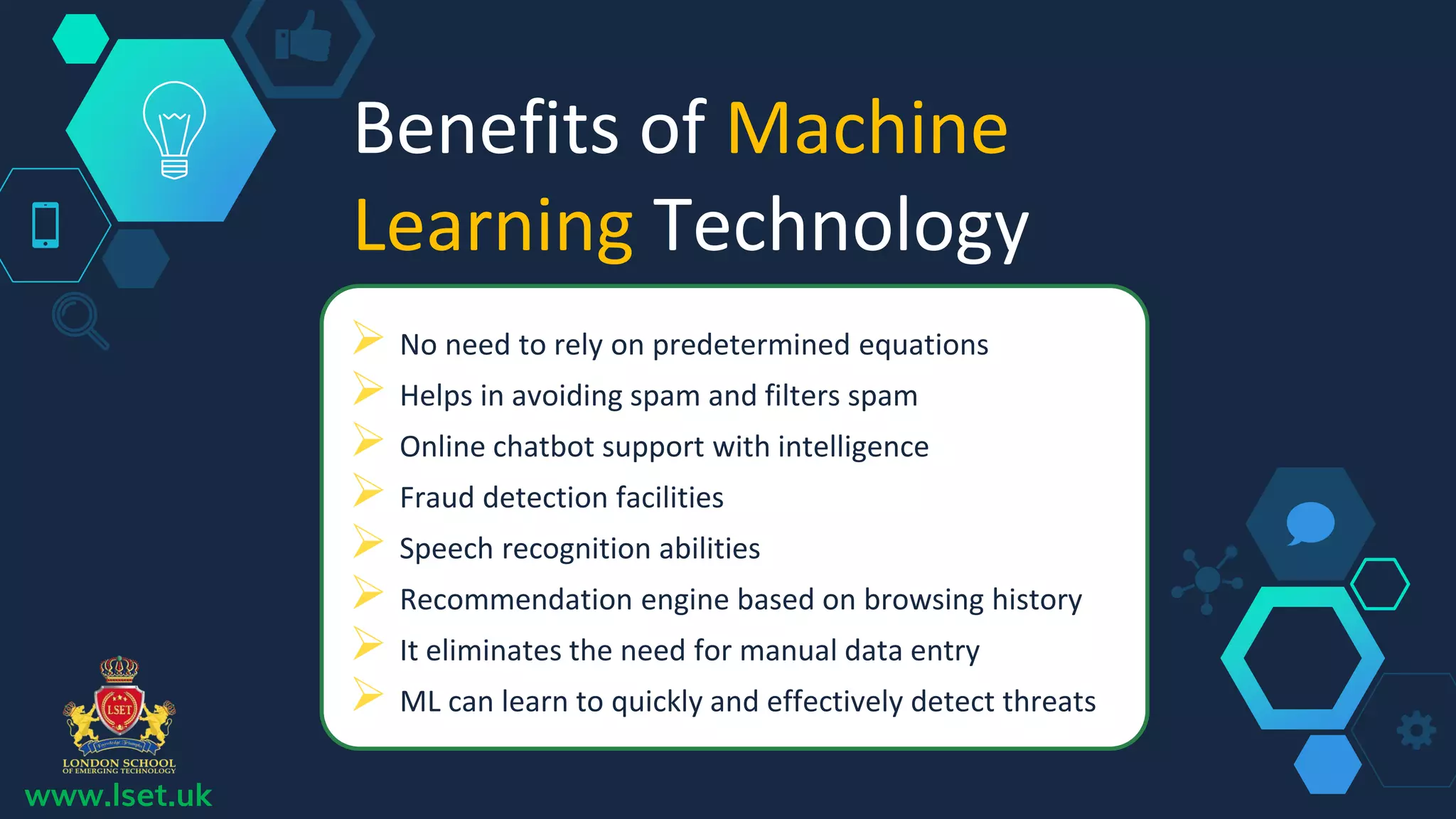 Benefits of Machine
Learning Technology
 No need to rely on predetermined equations
 Helps in avoiding spam and filters spam
 Online chatbot support with intelligence
 Fraud detection facilities
 Speech recognition abilities
 Recommendation engine based on browsing history
 It eliminates the need for manual data entry
 ML can learn to quickly and effectively detect threats
www.lset.uk
 