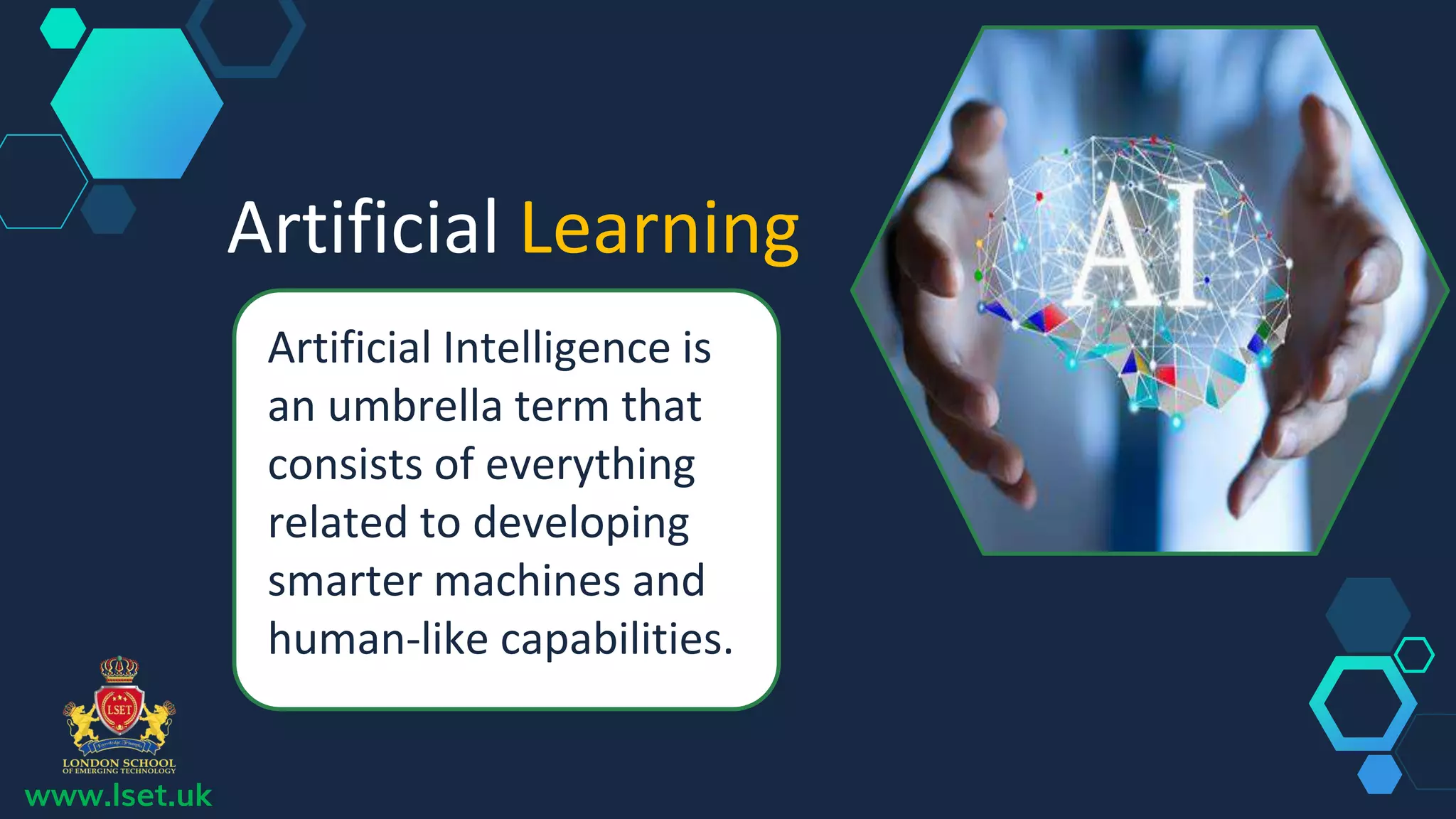 Artificial Learning
Artificial Intelligence is
an umbrella term that
consists of everything
related to developing
smarter machines and
human-like capabilities.
www.lset.uk
 